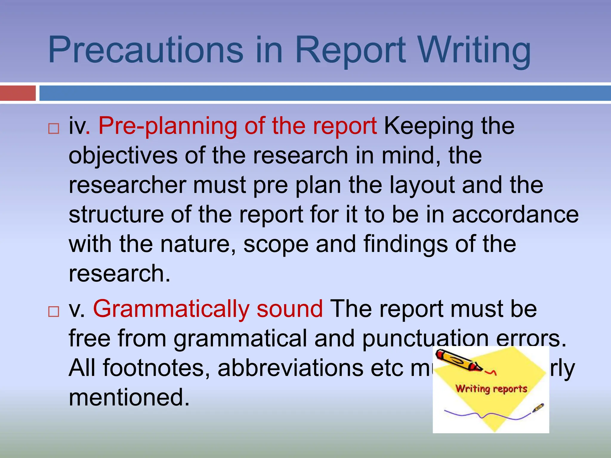 Precautions in Report Writing
 iv. Pre-planning of the report Keeping the
objectives of the research in mind, the
researcher must pre plan the layout and the
structure of the report for it to be in accordance
with the nature, scope and findings of the
research.
 v. Grammatically sound The report must be
free from grammatical and punctuation errors.
All footnotes, abbreviations etc must be clearly
mentioned.
 