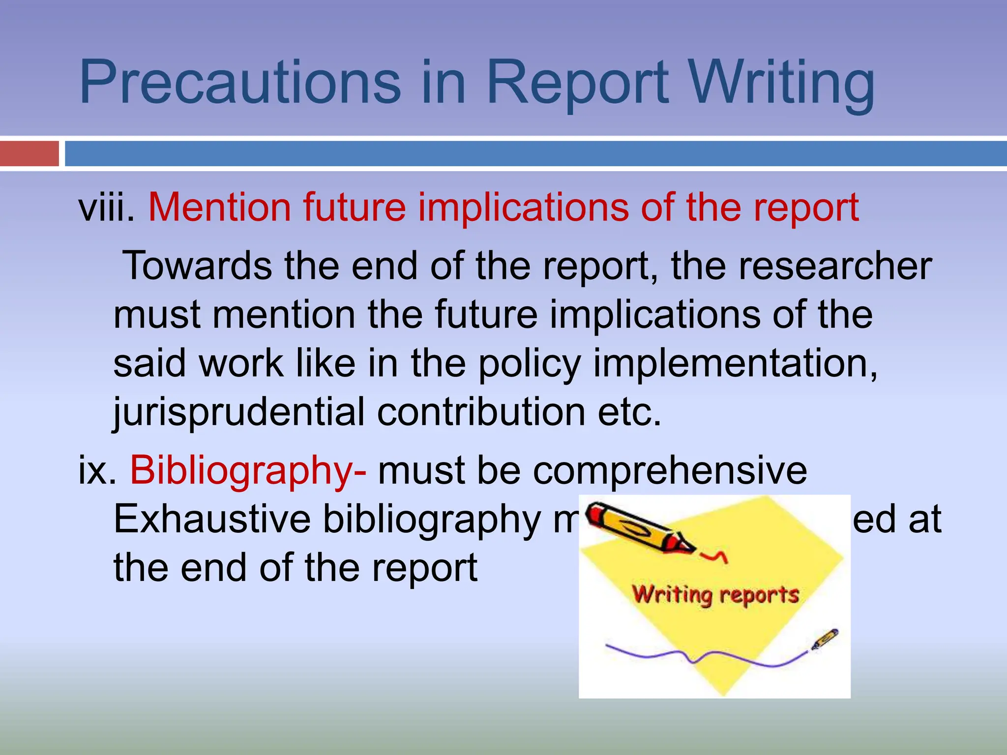 Precautions in Report Writing
viii. Mention future implications of the report
Towards the end of the report, the researcher
must mention the future implications of the
said work like in the policy implementation,
jurisprudential contribution etc.
ix. Bibliography- must be comprehensive
Exhaustive bibliography must be mentioned at
the end of the report
 