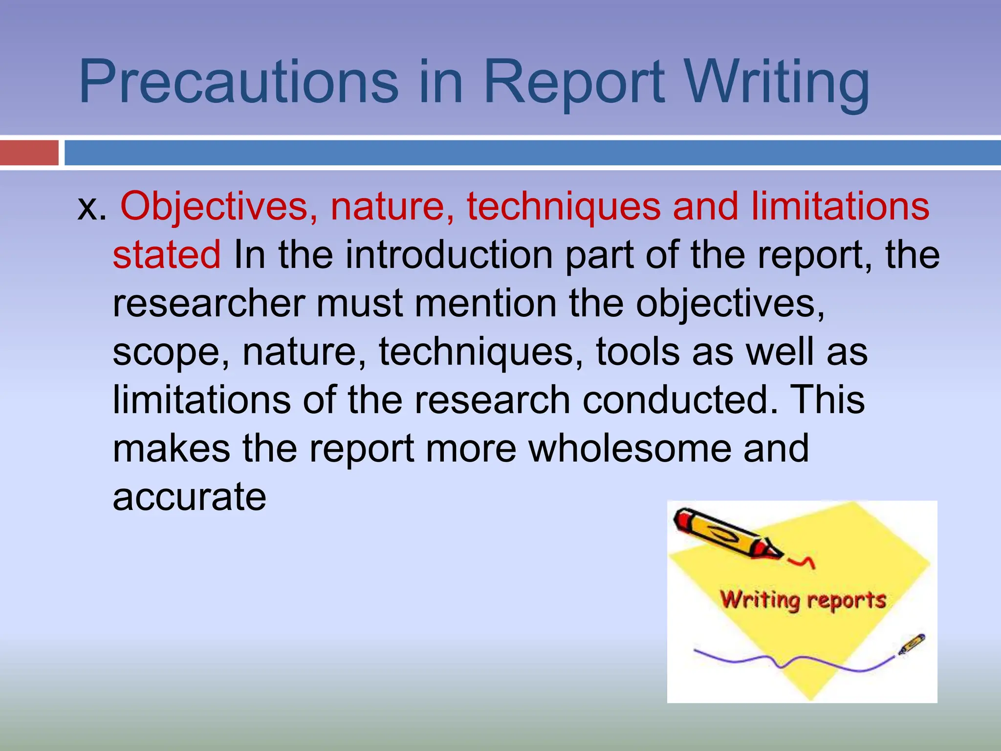Precautions in Report Writing
x. Objectives, nature, techniques and limitations
stated In the introduction part of the report, the
researcher must mention the objectives,
scope, nature, techniques, tools as well as
limitations of the research conducted. This
makes the report more wholesome and
accurate
 