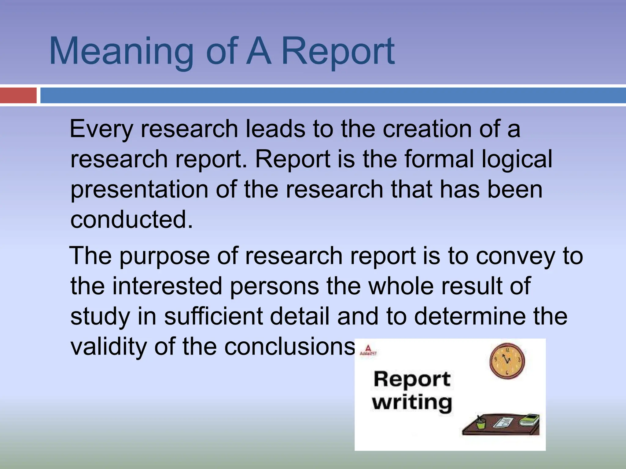 Meaning of A Report
Every research leads to the creation of a
research report. Report is the formal logical
presentation of the research that has been
conducted.
The purpose of research report is to convey to
the interested persons the whole result of
study in sufficient detail and to determine the
validity of the conclusions.
 