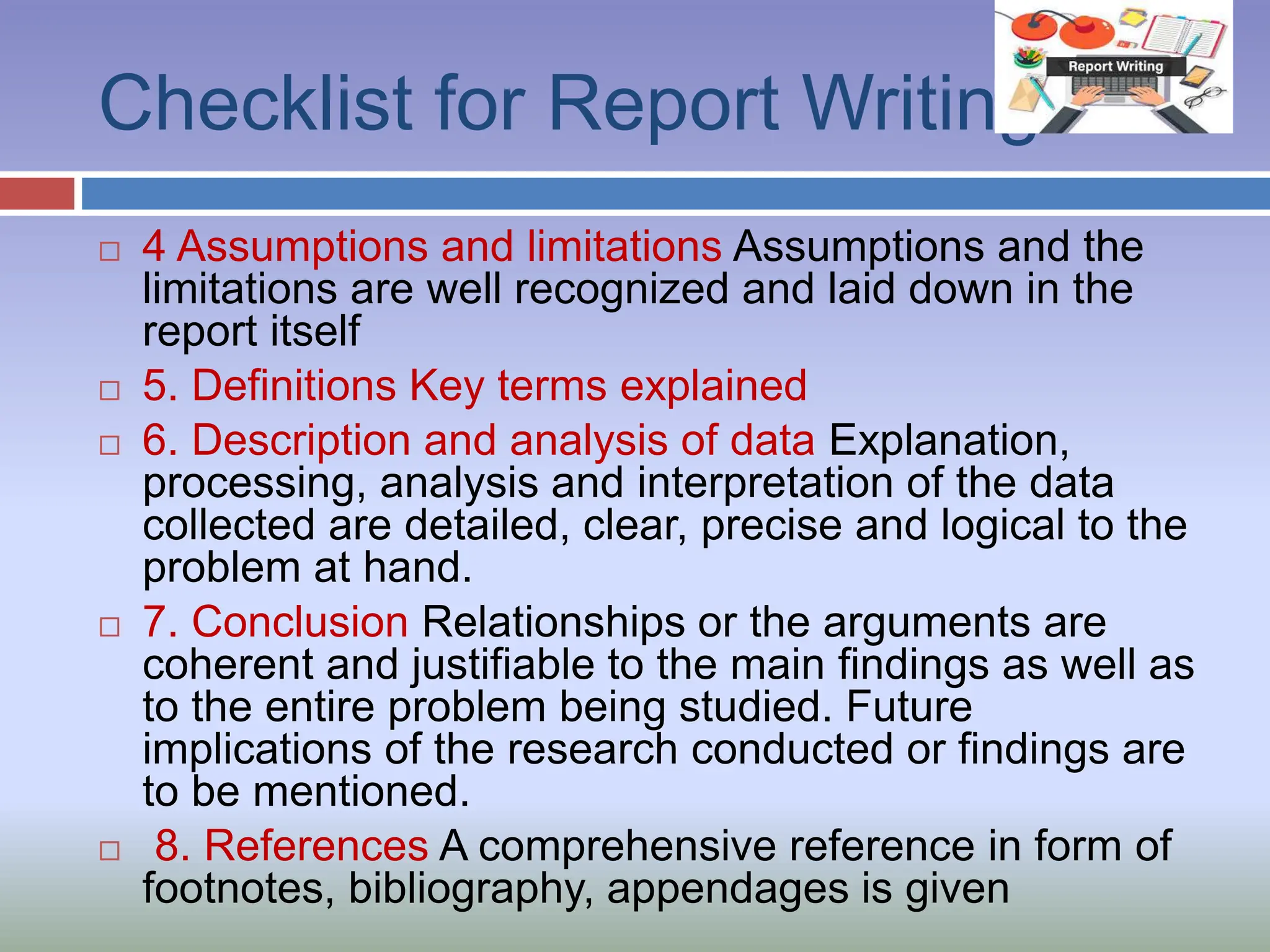 Checklist for Report Writing
 4 Assumptions and limitations Assumptions and the
limitations are well recognized and laid down in the
report itself
 5. Definitions Key terms explained
 6. Description and analysis of data Explanation,
processing, analysis and interpretation of the data
collected are detailed, clear, precise and logical to the
problem at hand.
 7. Conclusion Relationships or the arguments are
coherent and justifiable to the main findings as well as
to the entire problem being studied. Future
implications of the research conducted or findings are
to be mentioned.
 8. References A comprehensive reference in form of
footnotes, bibliography, appendages is given
 