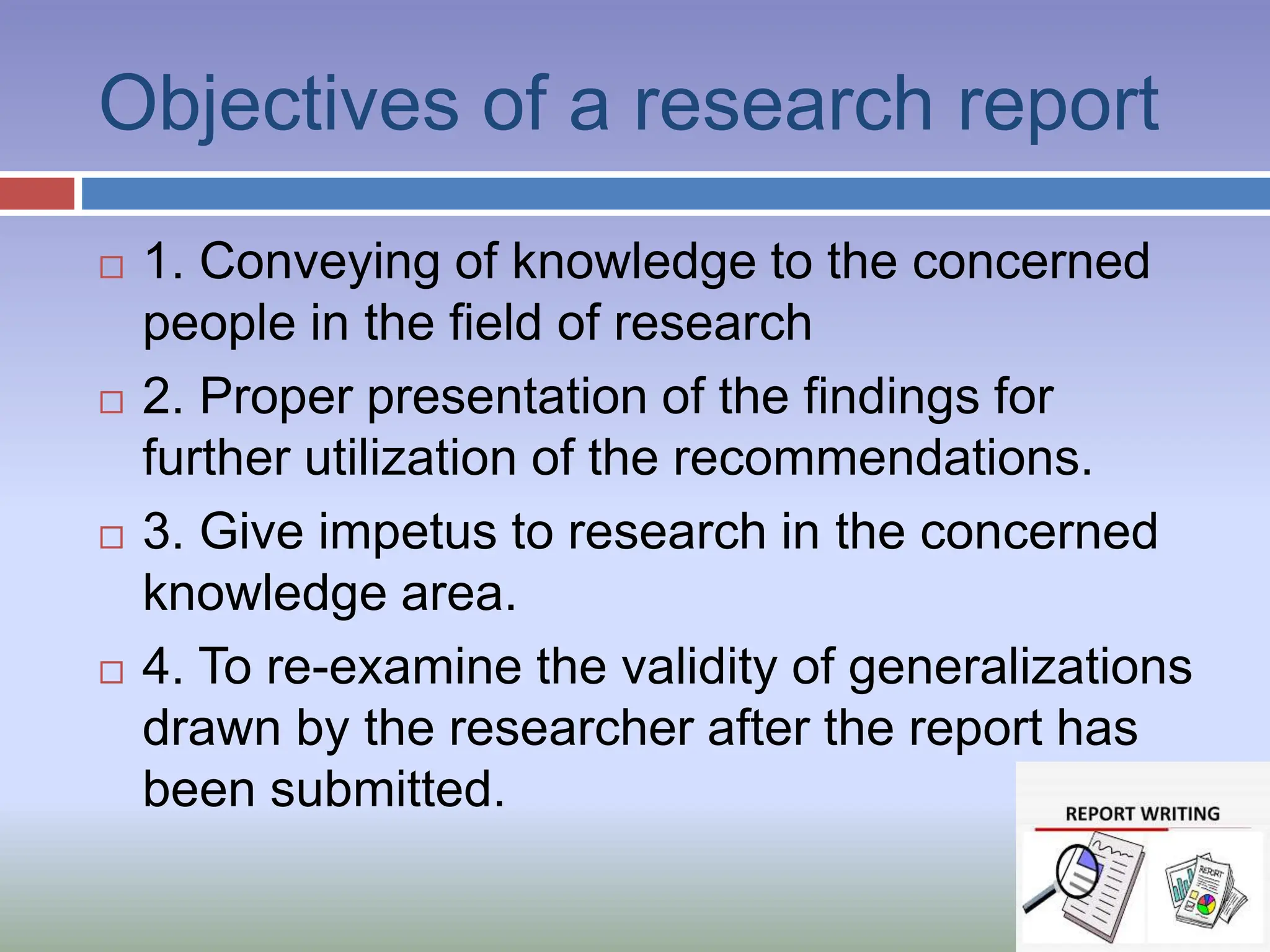 Objectives of a research report
 1. Conveying of knowledge to the concerned
people in the field of research
 2. Proper presentation of the findings for
further utilization of the recommendations.
 3. Give impetus to research in the concerned
knowledge area.
 4. To re-examine the validity of generalizations
drawn by the researcher after the report has
been submitted.
 