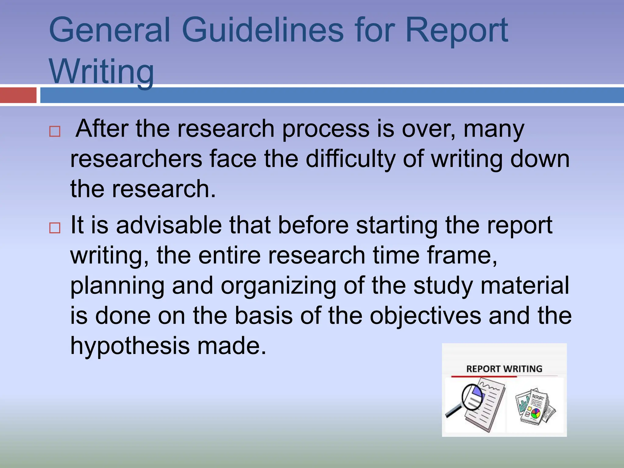 General Guidelines for Report
Writing
 After the research process is over, many
researchers face the difficulty of writing down
the research.
 It is advisable that before starting the report
writing, the entire research time frame,
planning and organizing of the study material
is done on the basis of the objectives and the
hypothesis made.
 
