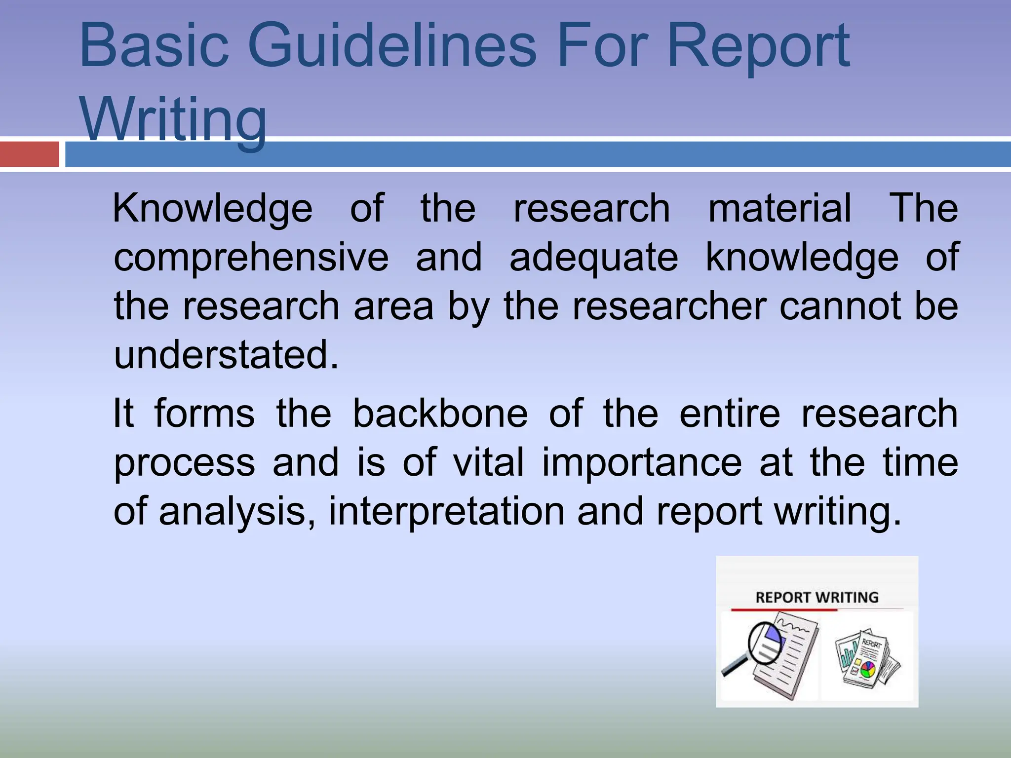 Basic Guidelines For Report
Writing
Knowledge of the research material The
comprehensive and adequate knowledge of
the research area by the researcher cannot be
understated.
It forms the backbone of the entire research
process and is of vital importance at the time
of analysis, interpretation and report writing.
 