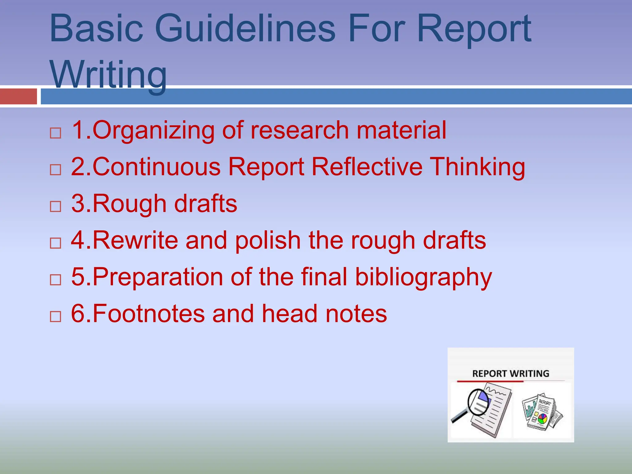 Basic Guidelines For Report
Writing
 1.Organizing of research material
 2.Continuous Report Reflective Thinking
 3.Rough drafts
 4.Rewrite and polish the rough drafts
 5.Preparation of the final bibliography
 6.Footnotes and head notes
 