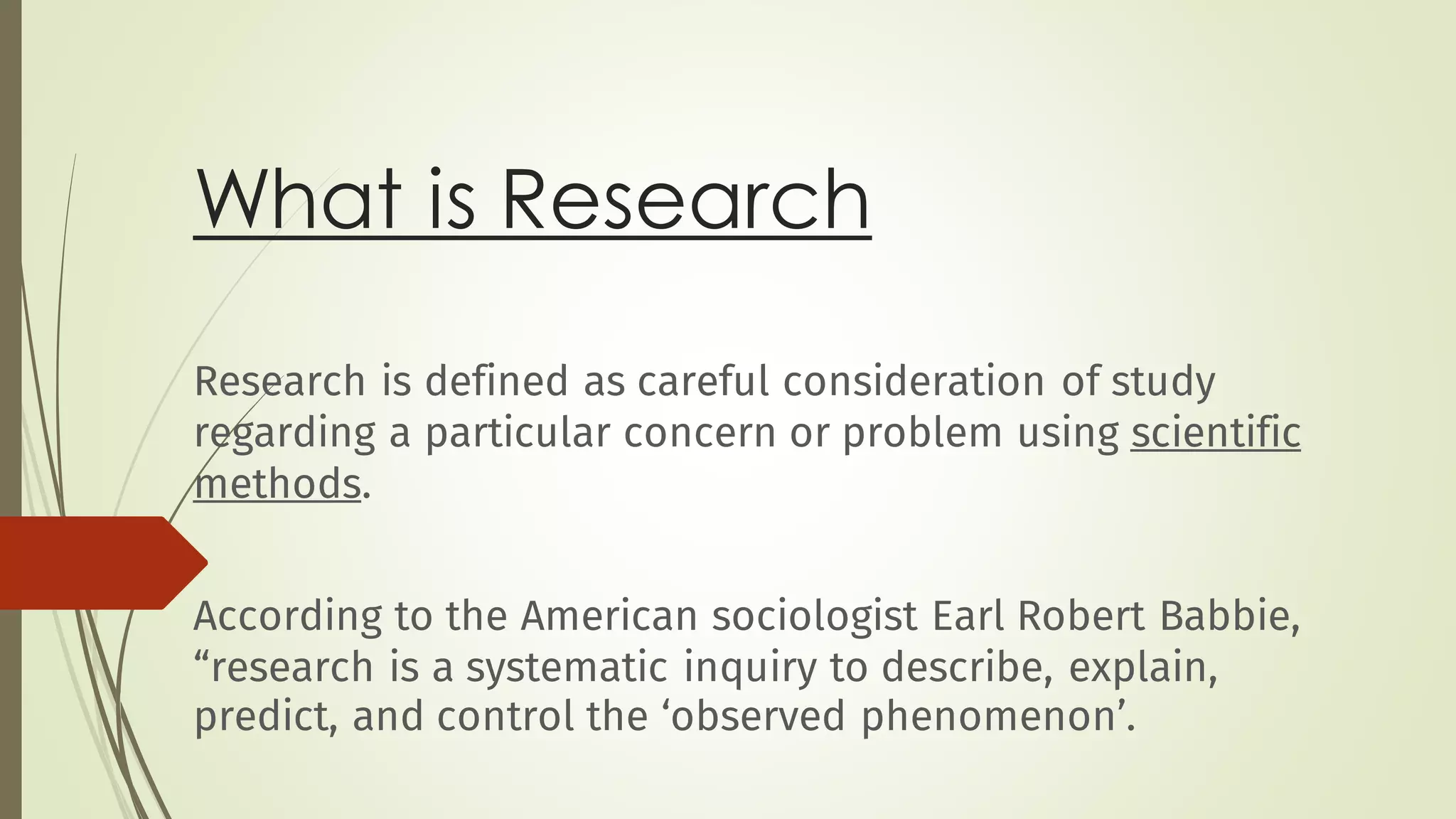 What is Research
Research is defined as careful consideration of study
regarding a particular concern or problem using scientific
methods.
According to the American sociologist Earl Robert Babbie,
“research is a systematic inquiry to describe, explain,
predict, and control the ‘observed phenomenon’.
 