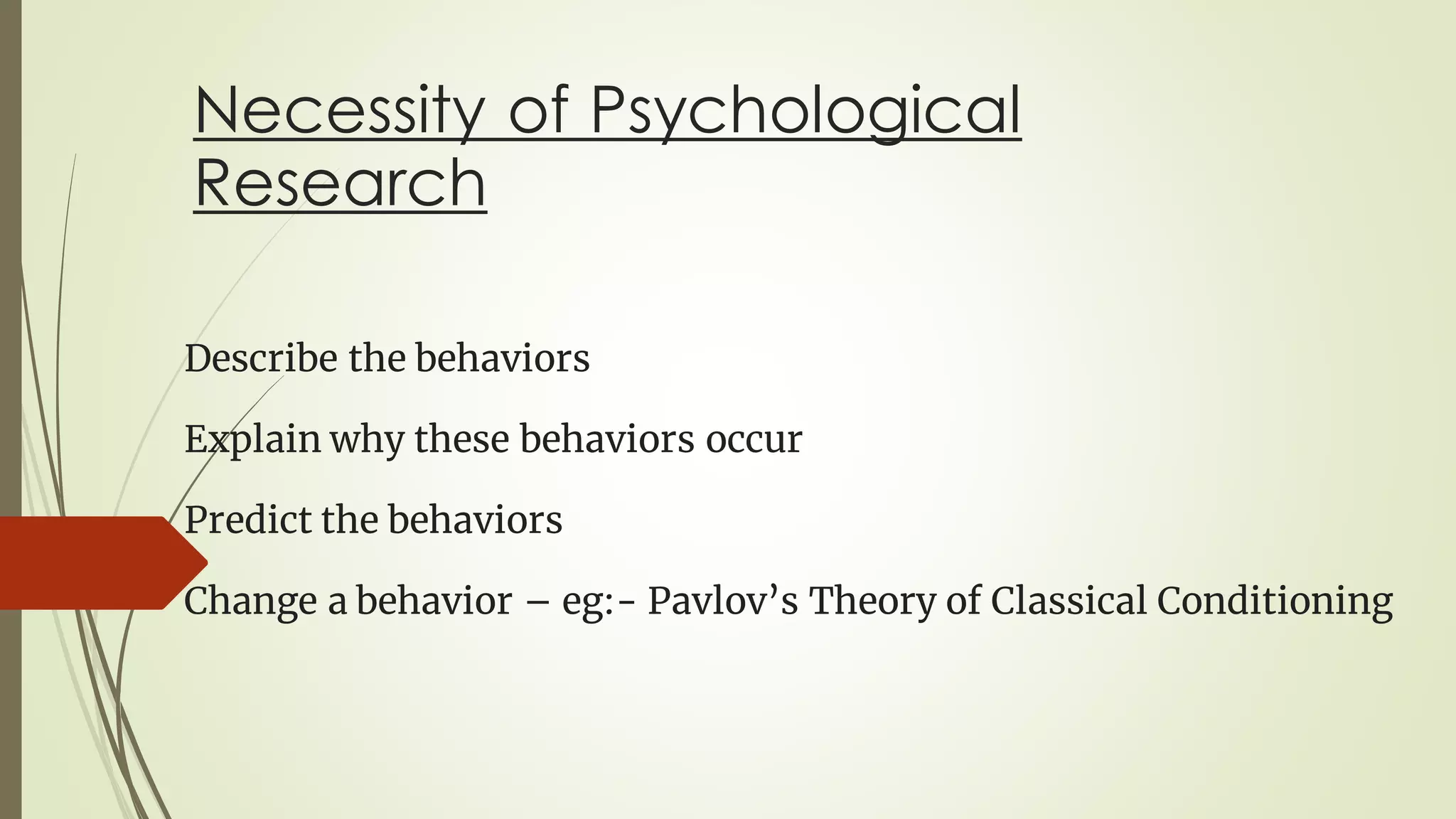 Necessity of Psychological
Research
Describe the behaviors
Explain why these behaviors occur
Predict the behaviors
Change a behavior – eg:- Pavlov’s Theory of Classical Conditioning
 