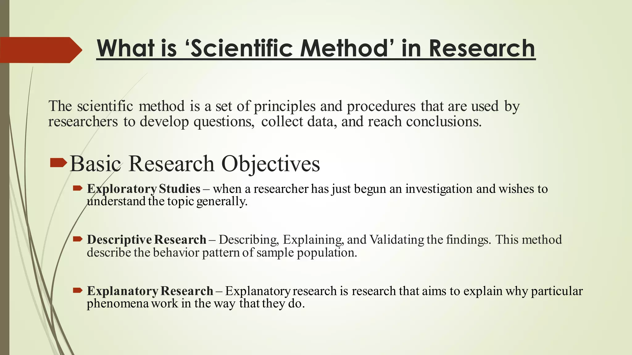 What is ‘Scientific Method’ in Research
The scientific method is a set of principles and procedures that are used by
researchers to develop questions, collect data, and reach conclusions.
Basic Research Objectives
 ExploratoryStudies – when a researcher has just begun an investigation and wishes to
understand the topicgenerally.
 DescriptiveResearch – Describing, Explaining, and Validating the findings. This method
describe the behavior pattern of sample population.
 ExplanatoryResearch – Explanatoryresearch is research that aims to explain why particular
phenomenawork in the way that they do.
 