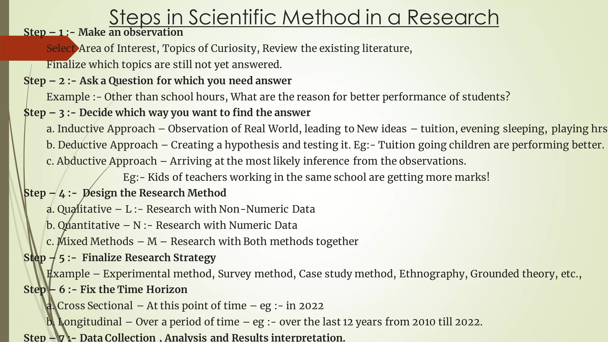 Steps in Scientific Method in a Research
Step – 1 :- Make an observation
Select Area of Interest, Topics of Curiosity, Review the existing literature,
Finalize which topics are still not yet answered.
Step – 2 :- Ask a Question for which you need answer
Example :- Other than school hours, What are the reason for better performance of students?
Step – 3 :- Decide which way you want to find the answer
a. Inductive Approach – Observation of Real World, leading to New ideas – tuition, evening sleeping, playing hrs
b. Deductive Approach – Creating a hypothesis and testing it. Eg:- Tuition going children are performing better.
c. Abductive Approach – Arriving at the most likely inference from the observations.
Eg:- Kids of teachers working in the same school are getting more marks!
Step – 4 :- Design the Research Method
a. Qualitative – L :- Research with Non-Numeric Data
b. Quantitative – N :- Research with Numeric Data
c. Mixed Methods – M – Research with Both methods together
Step – 5 :- Finalize Research Strategy
Example – Experimental method, Survey method, Case study method, Ethnography, Grounded theory, etc.,
Step – 6 :- Fix the Time Horizon
a. Cross Sectional – At this point of time – eg :- in 2022
b. Longitudinal – Over a period of time – eg :- over the last 12 years from 2010 till 2022.
Step – 7 :- Data Collection , Analysis and Results interpretation.
 