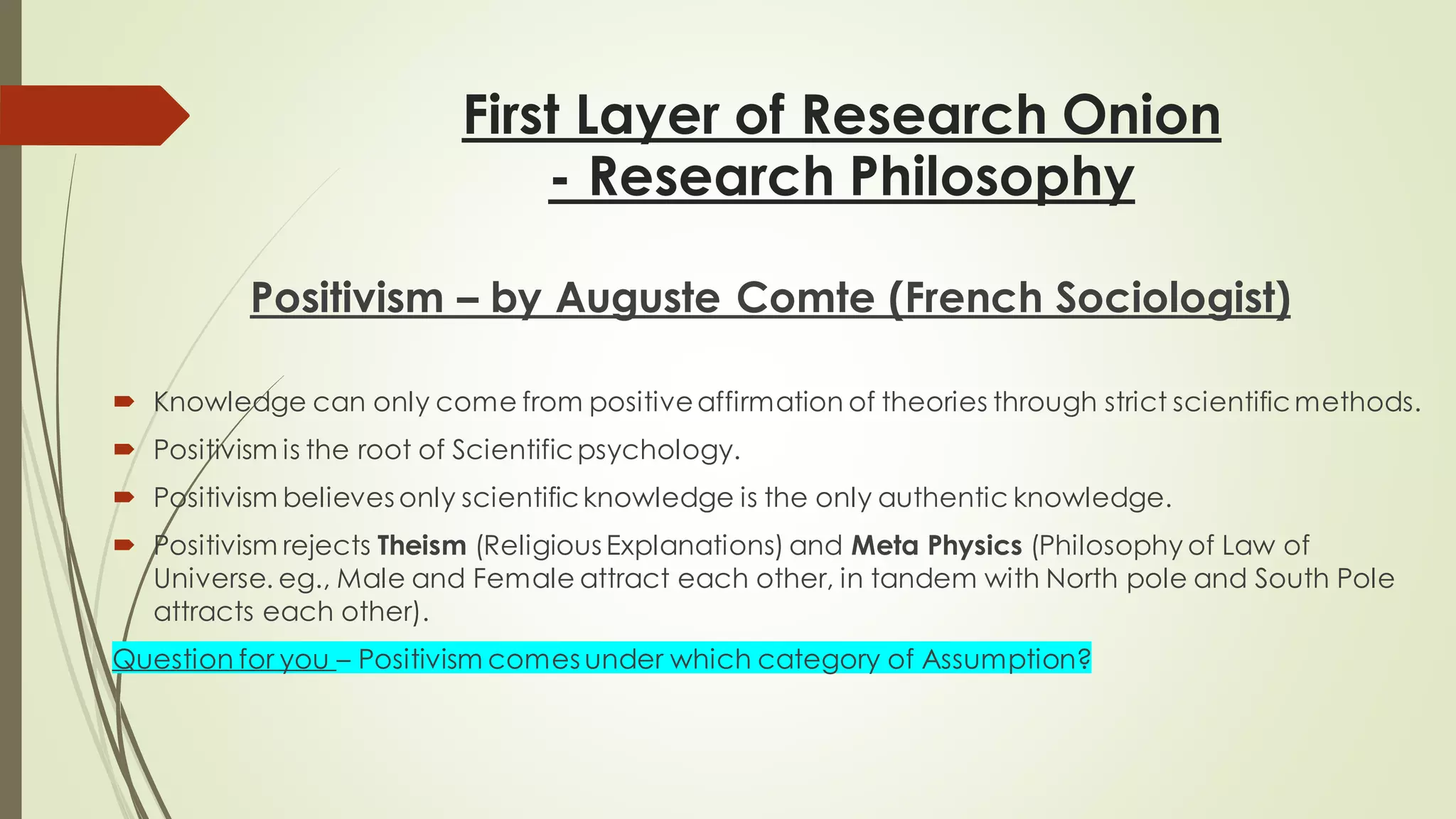 First Layer of Research Onion
- Research Philosophy
Positivism – by Auguste Comte (French Sociologist)
 Knowledge can only come from positiveaffirmation of theories through strict scientificmethods.
 Positivism is the root of Scientificpsychology.
 Positivism believes only scientificknowledge is the only authentic knowledge.
 Positivism rejects Theism (Religious Explanations) and Meta Physics (Philosophy of Law of
Universe. eg., Male and Female attract each other, in tandem with North pole and South Pole
attracts each other).
Question for you – Positivism comes under which category of Assumption?
 