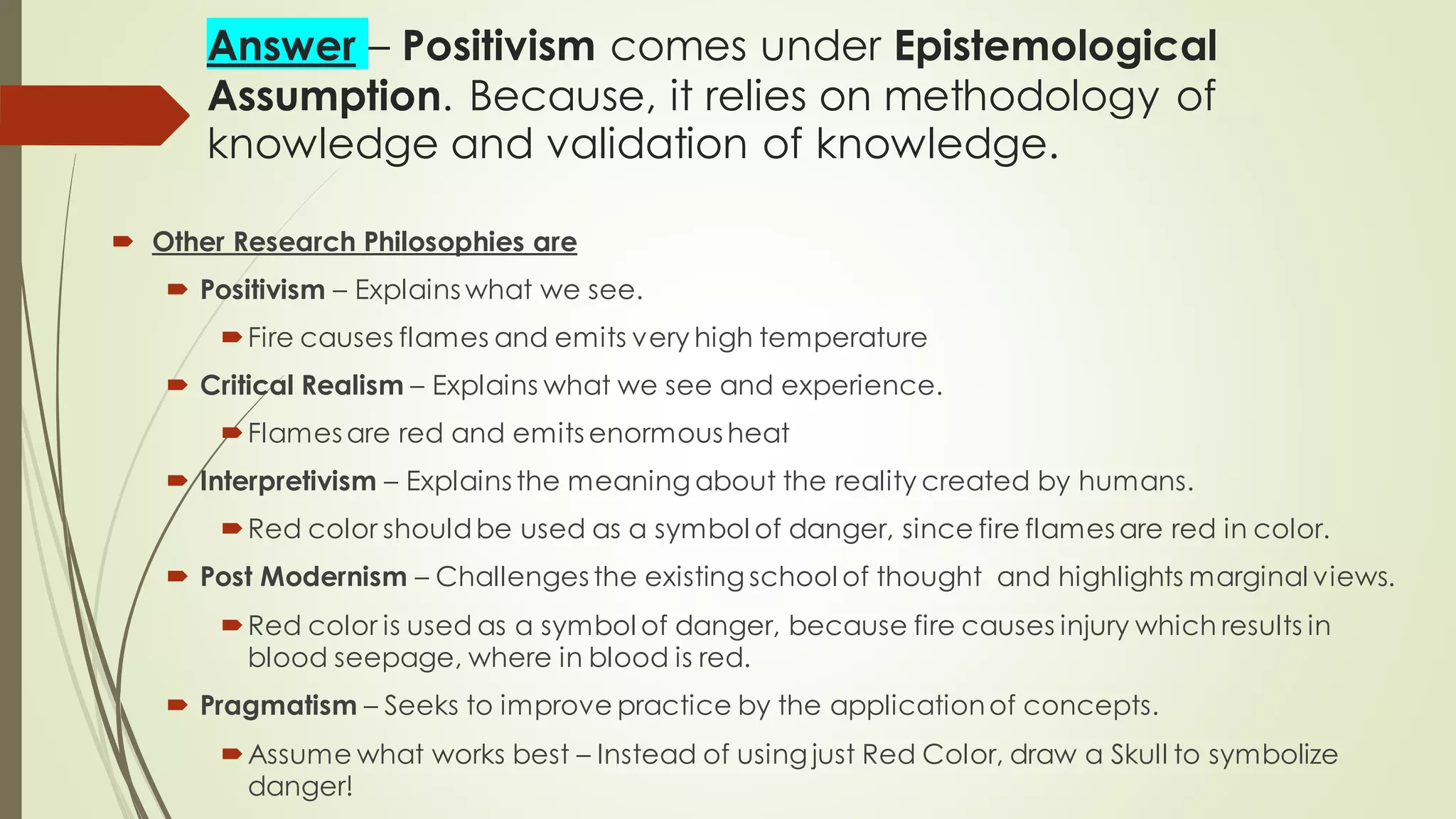 Answer – Positivism comes under Epistemological
Assumption. Because, it relies on methodology of
knowledge and validation of knowledge.
 Other Research Philosophies are
 Positivism – Explains what we see.
Fire causes flames and emits very high temperature
 Critical Realism – Explains what we see and experience.
Flames are red and emits enormous heat
 Interpretivism – Explains the meaning about the reality created by humans.
Red color shouldbe used as a symbol of danger, since fire flames are red in color.
 Post Modernism – Challenges the existing school of thought and highlights marginal views.
Red color is used as a symbol of danger, because fire causes injury which results in
blood seepage, where in blood is red.
 Pragmatism – Seeks to improve practice by the applicationof concepts.
Assume what works best – Instead of using just Red Color, draw a Skull to symbolize
danger!
 