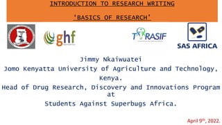 INTRODUCTION TO RESEARCH WRITING
‘BASICS OF RESEARCH’
Jimmy Nkaiwuatei
Jomo Kenyatta University of Agriculture and Technology,
Kenya.
Head of Drug Research, Discovery and Innovations Program
at
Students Against Superbugs Africa.
April 9th, 2022.
 
