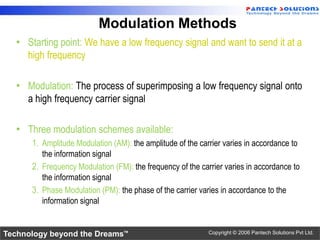 Modulation Methods
  • Starting point: We have a low frequency signal and want to send it at a
    high frequency

  • Modulation: The process of superimposing a low frequency signal onto
    a high frequency carrier signal

  • Three modulation schemes available:
      1. Amplitude Modulation (AM): the amplitude of the carrier varies in accordance to
         the information signal
      2. Frequency Modulation (FM): the frequency of the carrier varies in accordance to
         the information signal
      3. Phase Modulation (PM): the phase of the carrier varies in accordance to the
         information signal


Technology beyond the Dreams™                               Copyright © 2006 Pantech Solutions Pvt Ltd.
 