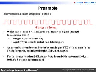 Preamble
 The Preamble is a pattern of repeated 1’s and 0’s




                                 4 bytes / 8 bytes
 • Which can be used by Receiver to pull Received Signal Strength
   Information (RSSI)
      – To trigger a Carrier Sense Flag
      – To qualify Sync Word to protect from false triggers

 • An extended preamble can be sent by sending an STX with no data in the
   TX Buffer (or by not triggering the DMA in the SoCs)

 • For data rates less than 500kb/s, a 4 byte Preamble is recommended, at
   500kb/s, 8 bytes is recommended


Technology beyond the Dreams™                             Copyright © 2006 Pantech Solutions Pvt Ltd.
 