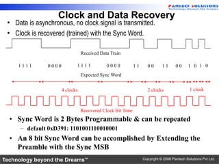 Clock and Data Recovery
 • Data is asynchronous, no clock signal is transmitted.
 • Clock is recovered (trained) with the Sync Word.

                                  Received Data Train

     1111       0000          1111            0000           11     00       11      00      1 0 1 0
                                  Expected Sync Word


                       4 clocks                                     2 clocks                 1 clock



                                  Recovered Clock Bit Time
  • Sync Word is 2 Bytes Programmable & can be repeated
      – default 0xD391: 1101001110010001
  • An 8 bit Sync Word can be accomplished by Extending the
    Preamble with the Sync MSB
Technology beyond the Dreams™                                     Copyright © 2006 Pantech Solutions Pvt Ltd.
 