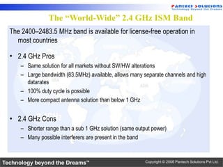 The “World-Wide” 2.4 GHz ISM Band
  The 2400–2483.5 MHz band is available for license-free operation in
    most countries

  • 2.4 GHz Pros
      – Same solution for all markets without SW/HW alterations
      – Large bandwidth (83.5MHz) available, allows many separate channels and high
        datarates
      – 100% duty cycle is possible
      – More compact antenna solution than below 1 GHz

  • 2.4 GHz Cons
      – Shorter range than a sub 1 GHz solution (same output power)
      – Many possible interferers are present in the band


Technology beyond the Dreams™                             Copyright © 2006 Pantech Solutions Pvt Ltd.
 