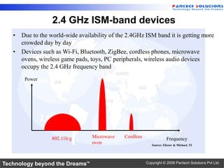 2.4 GHz ISM-band devices
   • Due to the world-wide availability of the 2.4GHz ISM band it is getting more
     crowded day by day
   • Devices such as Wi-Fi, Bluetooth, ZigBee, cordless phones, microwave
     ovens, wireless game pads, toys, PC peripherals, wireless audio devices
     occupy the 2.4 GHz frequency band
       Power




                  802.11b/g      Microwave    Cordless                Frequency
                                 oven                       Source: Eliezer & Michael, TI




Technology beyond the Dreams™                            Copyright © 2006 Pantech Solutions Pvt Ltd.
 