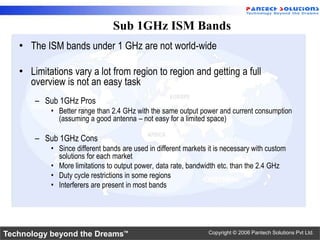 Sub 1GHz ISM Bands
   • The ISM bands under 1 GHz are not world-wide

   • Limitations vary a lot from region to region and getting a full
     overview is not an easy task
       – Sub 1GHz Pros
           • Better range than 2.4 GHz with the same output power and current consumption
             (assuming a good antenna – not easy for a limited space)

       – Sub 1GHz Cons
           • Since different bands are used in different markets it is necessary with custom
             solutions for each market
           • More limitations to output power, data rate, bandwidth etc. than the 2.4 GHz
           • Duty cycle restrictions in some regions
           • Interferers are present in most bands




Technology beyond the Dreams™                                    Copyright © 2006 Pantech Solutions Pvt Ltd.
 
