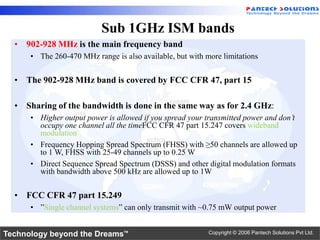 Sub 1GHz ISM bands
  • 902-928 MHz is the main frequency band
      • The 260-470 MHz range is also available, but with more limitations


  • The 902-928 MHz band is covered by FCC CFR 47, part 15

  • Sharing of the bandwidth is done in the same way as for 2.4 GHz:
      • Higher output power is allowed if you spread your transmitted power and don’t
        occupy one channel all the timeFCC CFR 47 part 15.247 covers wideband
        modulation
      • Frequency Hopping Spread Spectrum (FHSS) with ≥50 channels are allowed up
        to 1 W, FHSS with 25-49 channels up to 0.25 W
      • Direct Sequence Spread Spectrum (DSSS) and other digital modulation formats
        with bandwidth above 500 kHz are allowed up to 1W


  • FCC CFR 47 part 15.249
      • ”Single channel systems” can only transmit with ~0.75 mW output power


Technology beyond the Dreams™                              Copyright © 2006 Pantech Solutions Pvt Ltd.
 