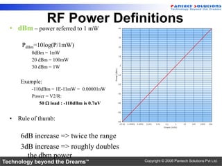 RF Power Definitions
  • dBm – power referred to 1 mW

      PdBm=10log(P/1mW)
          0dBm = 1mW
          20 dBm = 100mW
          30 dBm = 1W


      Example:
          -110dBm = 1E-11mW = 0.00001nW
          Power = V2/R:
             50 W load : -110dBm is 0.7uV


  • Rule of thumb:

      6dB increase => twice the range
      3dB increase => roughly doubles
        the dbm power
Technology beyond the Dreams™               Copyright © 2006 Pantech Solutions Pvt Ltd.
 