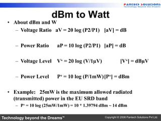dBm to Watt
  • About dBm and W
     – Voltage Ratio aV = 20 log (P2/P1) [aV] = dB

      – Power Ratio      aP = 10 log (P2/P1) [aP] = dB

      – Voltage Level    V„ = 20 log (V/1µV)               [V„] = dBµV

      – Power Level      P„ = 10 log (P/1mW)[P„] = dBm

  • Example: 25mW is the maximum allowed radiated
    (transmitted) power in the EU SRD band
      – P„ = 10 log (25mW/1mW) = 10 * 1.39794 dBm ~ 14 dBm

Technology beyond the Dreams™                  Copyright © 2006 Pantech Solutions Pvt Ltd.
 