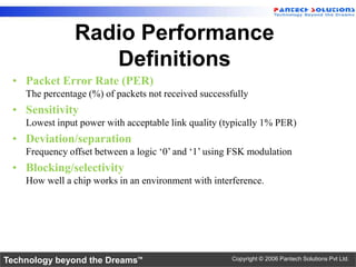 Radio Performance
                   Definitions
 • Packet Error Rate (PER)
    The percentage (%) of packets not received successfully
 • Sensitivity
    Lowest input power with acceptable link quality (typically 1% PER)
 • Deviation/separation
    Frequency offset between a logic ‘0’ and ‘1’ using FSK modulation
 • Blocking/selectivity
    How well a chip works in an environment with interference.




Technology beyond the Dreams™                         Copyright © 2006 Pantech Solutions Pvt Ltd.
 