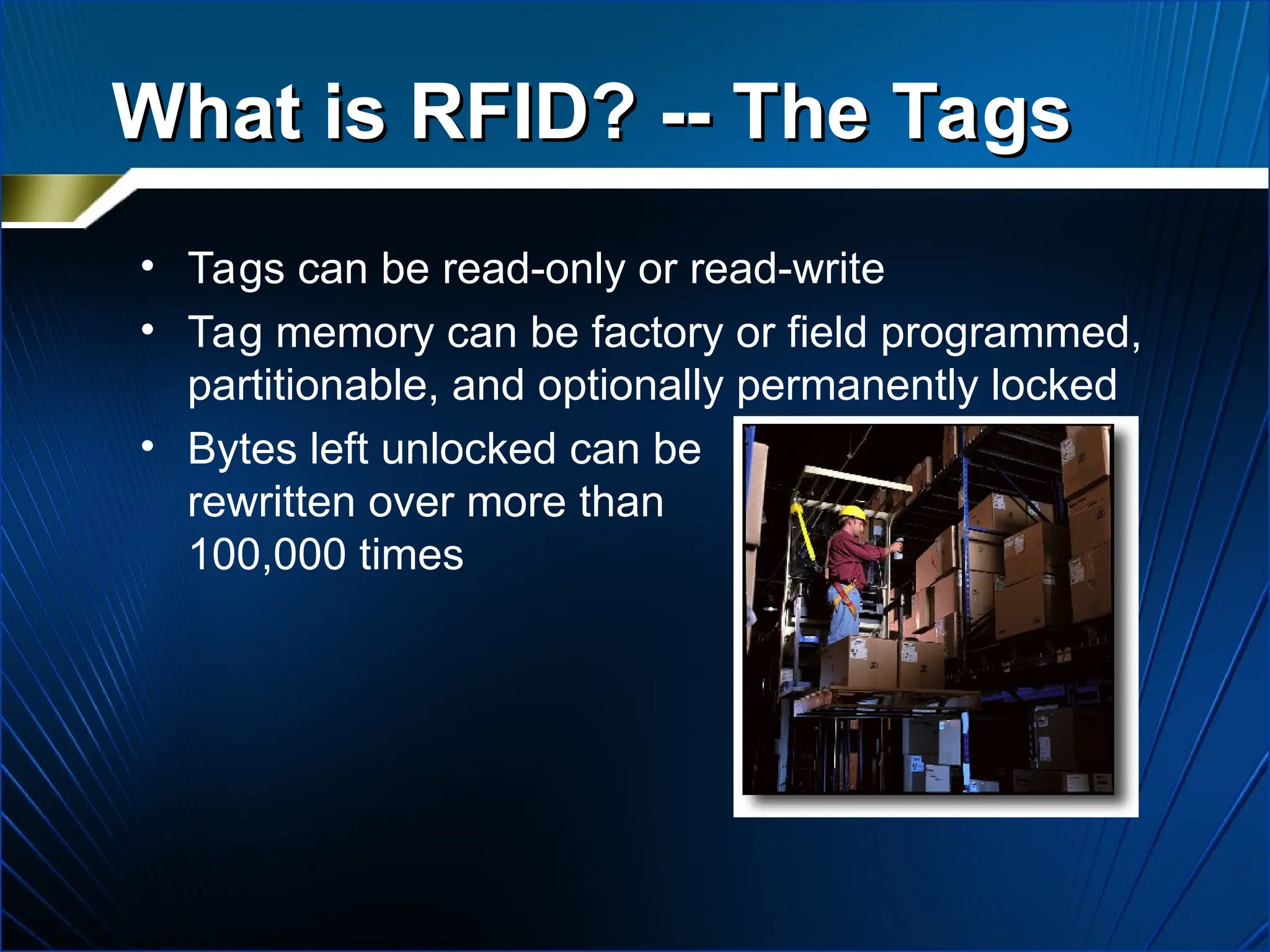 What is RFID? -- The Tags
What is RFID? -- The Tags
• Tags can be read-only or read-write
• Tag memory can be factory or field programmed,
partitionable, and optionally permanently locked
• Bytes left unlocked can be
rewritten over more than
100,000 times
 
