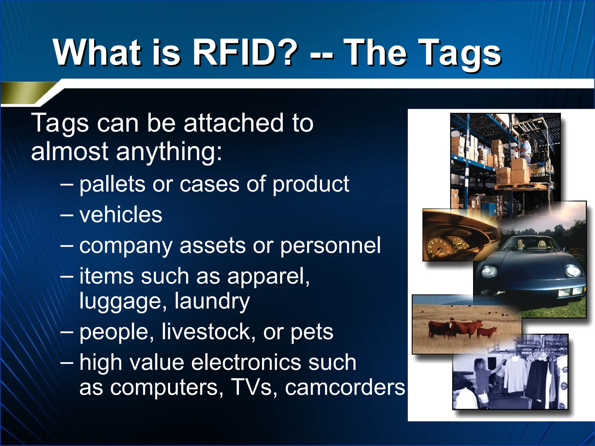Tags can be attached to
almost anything:
– pallets or cases of product
– vehicles
– company assets or personnel
– items such as apparel,
luggage, laundry
– people, livestock, or pets
– high value electronics such
as computers, TVs, camcorders
What is RFID? -- The Tags
What is RFID? -- The Tags
 