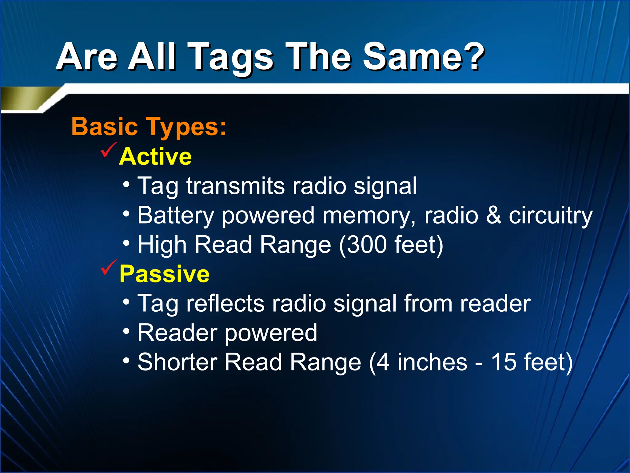 Are All Tags The Same?
Are All Tags The Same?
Basic Types:
Active
• Tag transmits radio signal
• Battery powered memory, radio & circuitry
• High Read Range (300 feet)
Passive
• Tag reflects radio signal from reader
• Reader powered
• Shorter Read Range (4 inches - 15 feet)
 