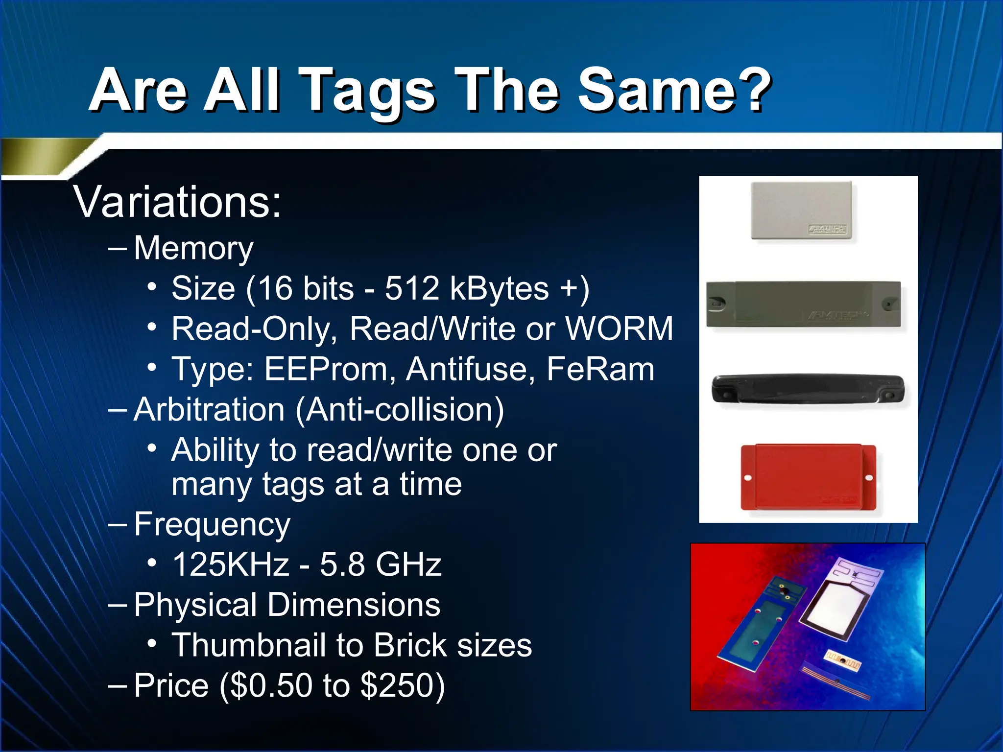 Variations:
– Memory
• Size (16 bits - 512 kBytes +)
• Read-Only, Read/Write or WORM
• Type: EEProm, Antifuse, FeRam
– Arbitration (Anti-collision)
• Ability to read/write one or
many tags at a time
– Frequency
• 125KHz - 5.8 GHz
– Physical Dimensions
• Thumbnail to Brick sizes
– Price ($0.50 to $250)
Are All Tags The Same?
Are All Tags The Same?
 