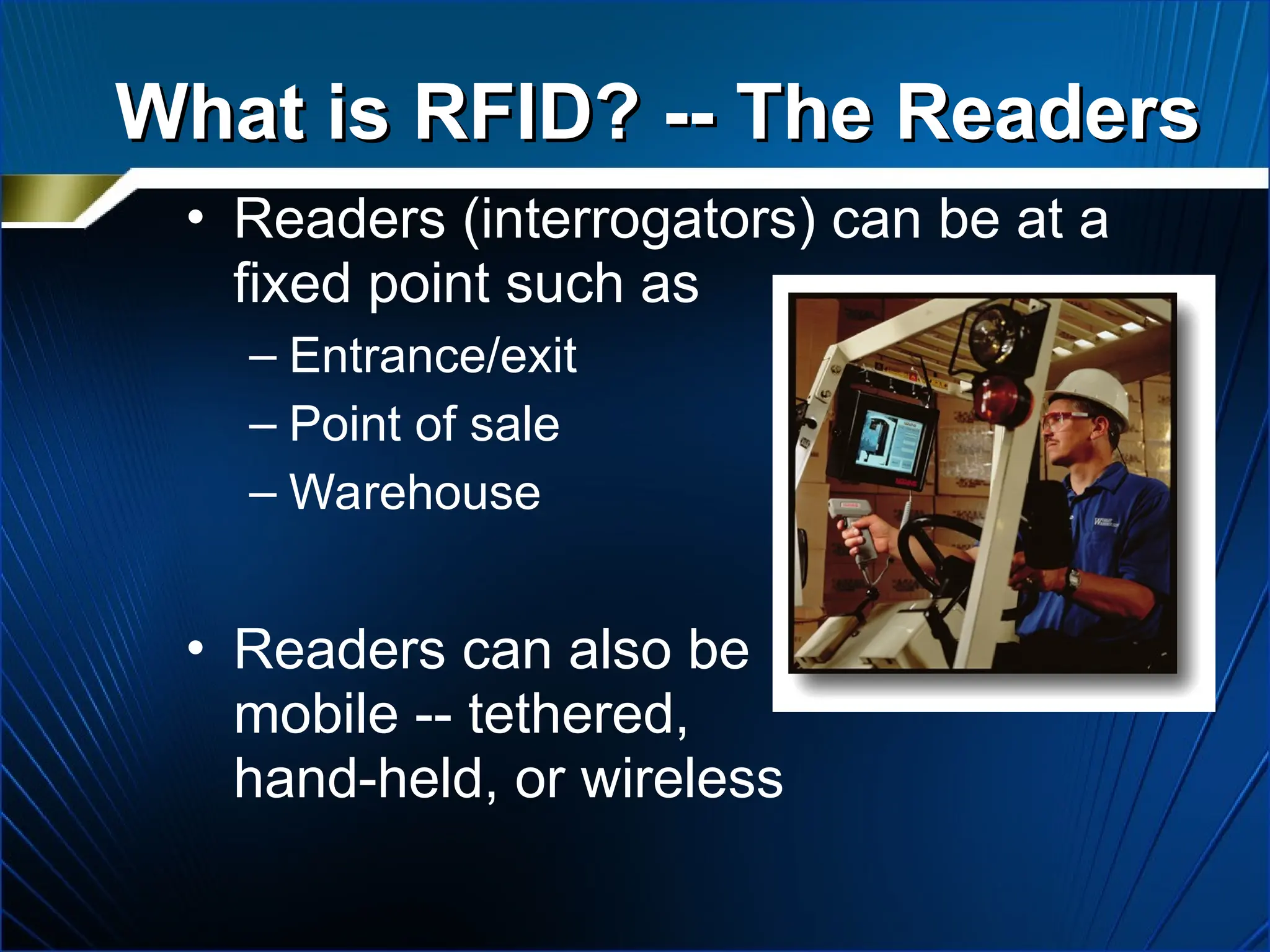 What is RFID? -- The Readers
What is RFID? -- The Readers
• Readers (interrogators) can be at a
fixed point such as
– Entrance/exit
– Point of sale
– Warehouse
• Readers can also be
mobile -- tethered,
hand-held, or wireless
 