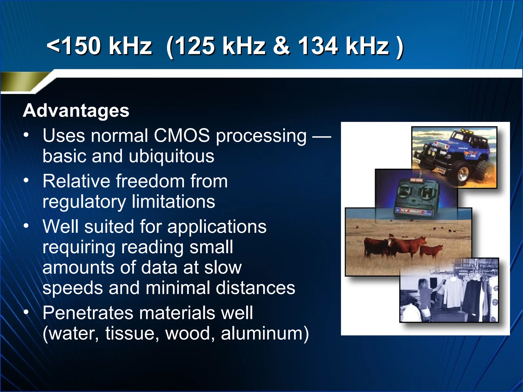 Advantages
• Uses normal CMOS processing —
basic and ubiquitous
• Relative freedom from
regulatory limitations
• Well suited for applications
requiring reading small
amounts of data at slow
speeds and minimal distances
• Penetrates materials well
(water, tissue, wood, aluminum)
<150 kHz (125 kHz & 134 kHz )
<150 kHz (125 kHz & 134 kHz )
 