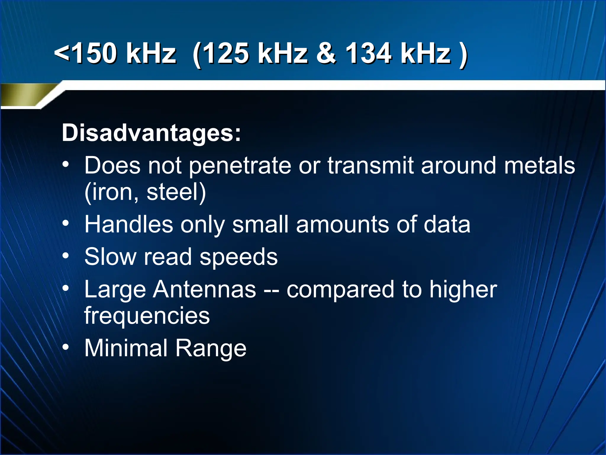 Disadvantages:
• Does not penetrate or transmit around metals
(iron, steel)
• Handles only small amounts of data
• Slow read speeds
• Large Antennas -- compared to higher
frequencies
• Minimal Range
<150 kHz (125 kHz & 134 kHz )
<150 kHz (125 kHz & 134 kHz )
 
