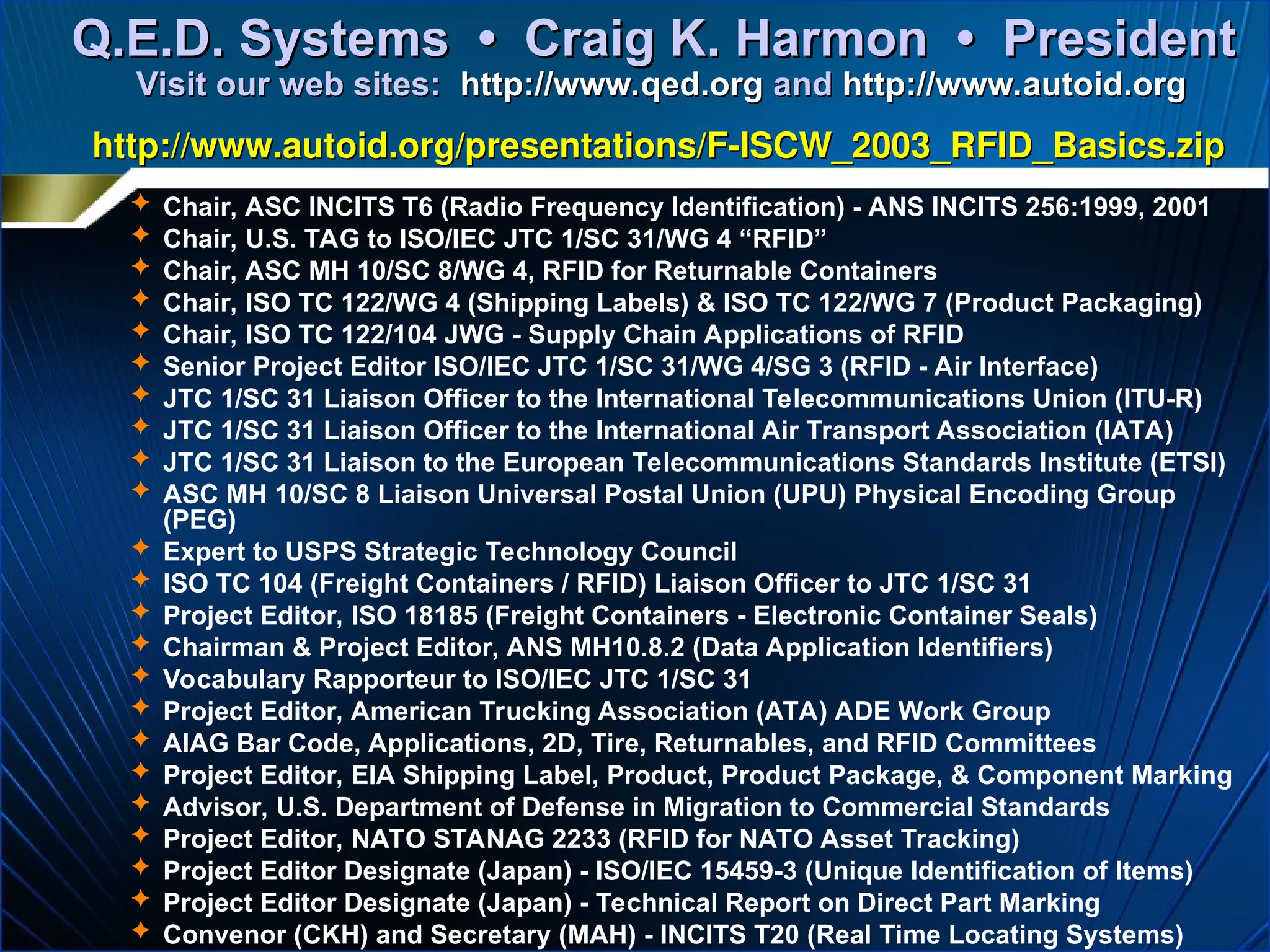  Chair, ASC INCITS T6 (Radio Frequency Identification) - ANS INCITS 256:1999, 2001
 Chair, U.S. TAG to ISO/IEC JTC 1/SC 31/WG 4 “RFID”
 Chair, ASC MH 10/SC 8/WG 4, RFID for Returnable Containers
 Chair, ISO TC 122/WG 4 (Shipping Labels) & ISO TC 122/WG 7 (Product Packaging)
 Chair, ISO TC 122/104 JWG - Supply Chain Applications of RFID
 Senior Project Editor ISO/IEC JTC 1/SC 31/WG 4/SG 3 (RFID - Air Interface)
 JTC 1/SC 31 Liaison Officer to the International Telecommunications Union (ITU-R)
 JTC 1/SC 31 Liaison Officer to the International Air Transport Association (IATA)
 JTC 1/SC 31 Liaison to the European Telecommunications Standards Institute (ETSI)
 ASC MH 10/SC 8 Liaison Universal Postal Union (UPU) Physical Encoding Group
(PEG)
 Expert to USPS Strategic Technology Council
 ISO TC 104 (Freight Containers / RFID) Liaison Officer to JTC 1/SC 31
 Project Editor, ISO 18185 (Freight Containers - Electronic Container Seals)
 Chairman & Project Editor, ANS MH10.8.2 (Data Application Identifiers)
 Vocabulary Rapporteur to ISO/IEC JTC 1/SC 31
 Project Editor, American Trucking Association (ATA) ADE Work Group
 AIAG Bar Code, Applications, 2D, Tire, Returnables, and RFID Committees
 Project Editor, EIA Shipping Label, Product, Product Package, & Component Marking
 Advisor, U.S. Department of Defense in Migration to Commercial Standards
 Project Editor, NATO STANAG 2233 (RFID for NATO Asset Tracking)
 Project Editor Designate (Japan) - ISO/IEC 15459-3 (Unique Identification of Items)
 Project Editor Designate (Japan) - Technical Report on Direct Part Marking
 Convenor (CKH) and Secretary (MAH) - INCITS T20 (Real Time Locating Systems)
Q.E.D. Systems • Craig K. Harmon • President
Q.E.D. Systems • Craig K. Harmon • President
Visit our web sites:
Visit our web sites: http://www.qed.org
http://www.qed.org and
and http://www.autoid.org
http://www.autoid.org
http://www.autoid.org/presentations/F-ISCW_2003_RFID_Basics.zip
http://www.autoid.org/presentations/F-ISCW_2003_RFID_Basics.zip
 