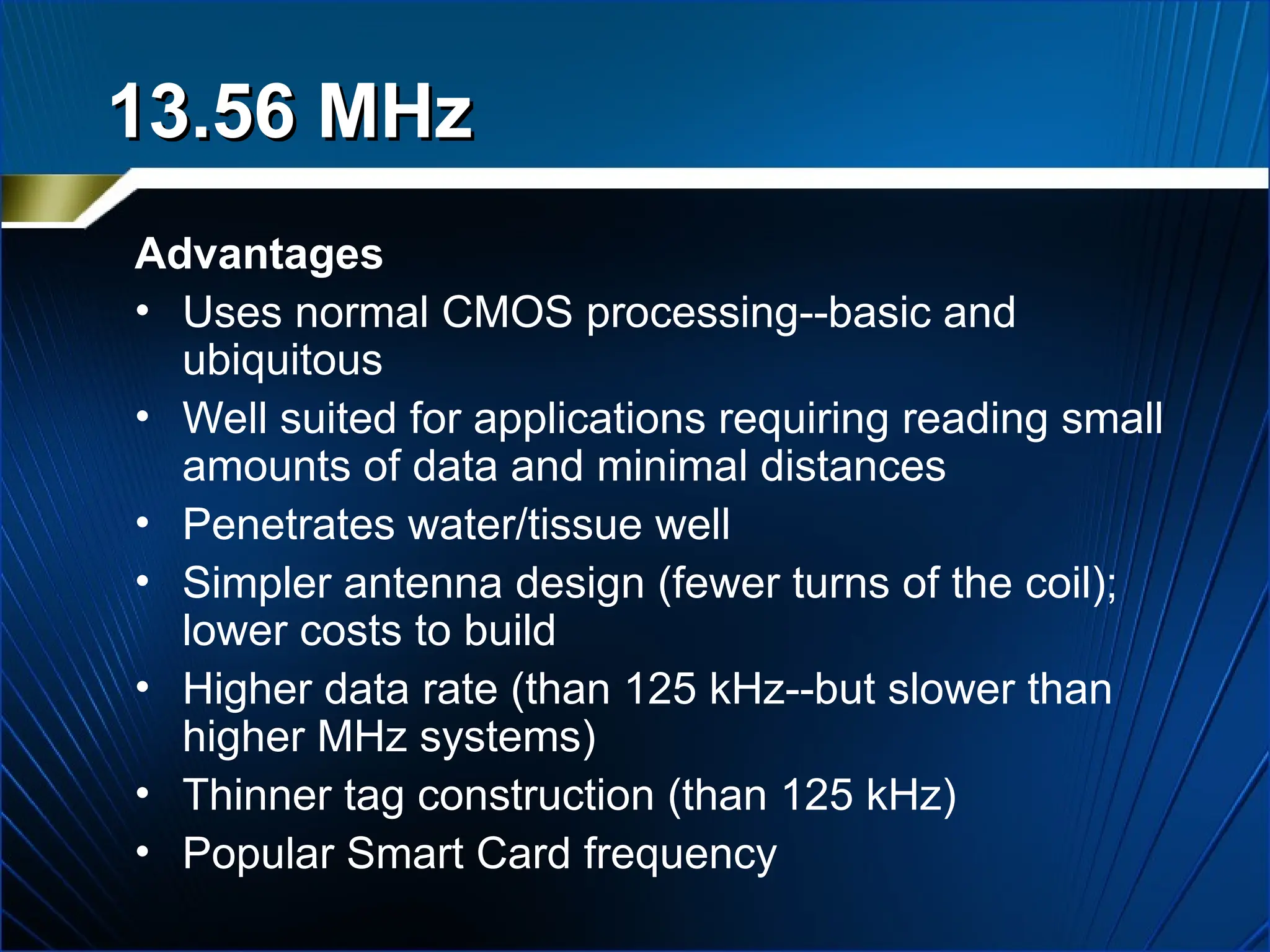 13.56 MHz
13.56 MHz
Advantages
• Uses normal CMOS processing--basic and
ubiquitous
• Well suited for applications requiring reading small
amounts of data and minimal distances
• Penetrates water/tissue well
• Simpler antenna design (fewer turns of the coil);
lower costs to build
• Higher data rate (than 125 kHz--but slower than
higher MHz systems)
• Thinner tag construction (than 125 kHz)
• Popular Smart Card frequency
 