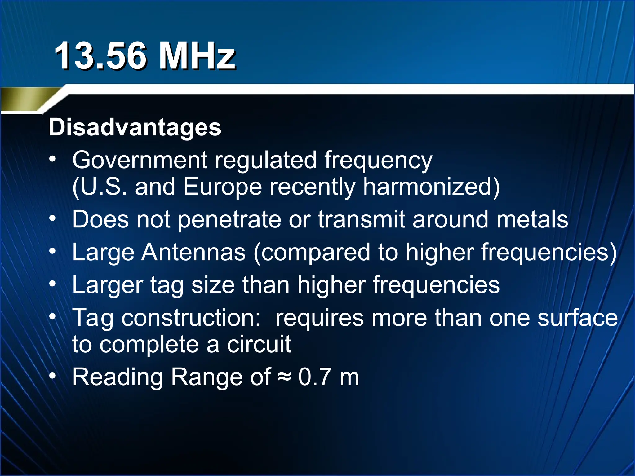 Disadvantages
• Government regulated frequency
(U.S. and Europe recently harmonized)
• Does not penetrate or transmit around metals
• Large Antennas (compared to higher frequencies)
• Larger tag size than higher frequencies
• Tag construction: requires more than one surface
to complete a circuit
• Reading Range of ≈ 0.7 m
13.56 MHz
13.56 MHz
 