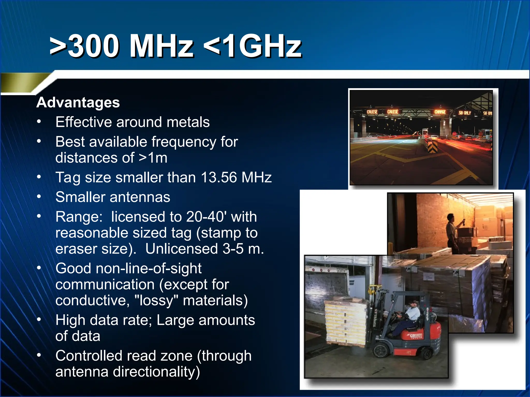 >300 MHz <1GHz
>300 MHz <1GHz
Advantages
• Effective around metals
• Best available frequency for
distances of >1m
• Tag size smaller than 13.56 MHz
• Smaller antennas
• Range: licensed to 20-40' with
reasonable sized tag (stamp to
eraser size). Unlicensed 3-5 m.
• Good non-line-of-sight
communication (except for
conductive, "lossy" materials)
• High data rate; Large amounts
of data
• Controlled read zone (through
antenna directionality)
 