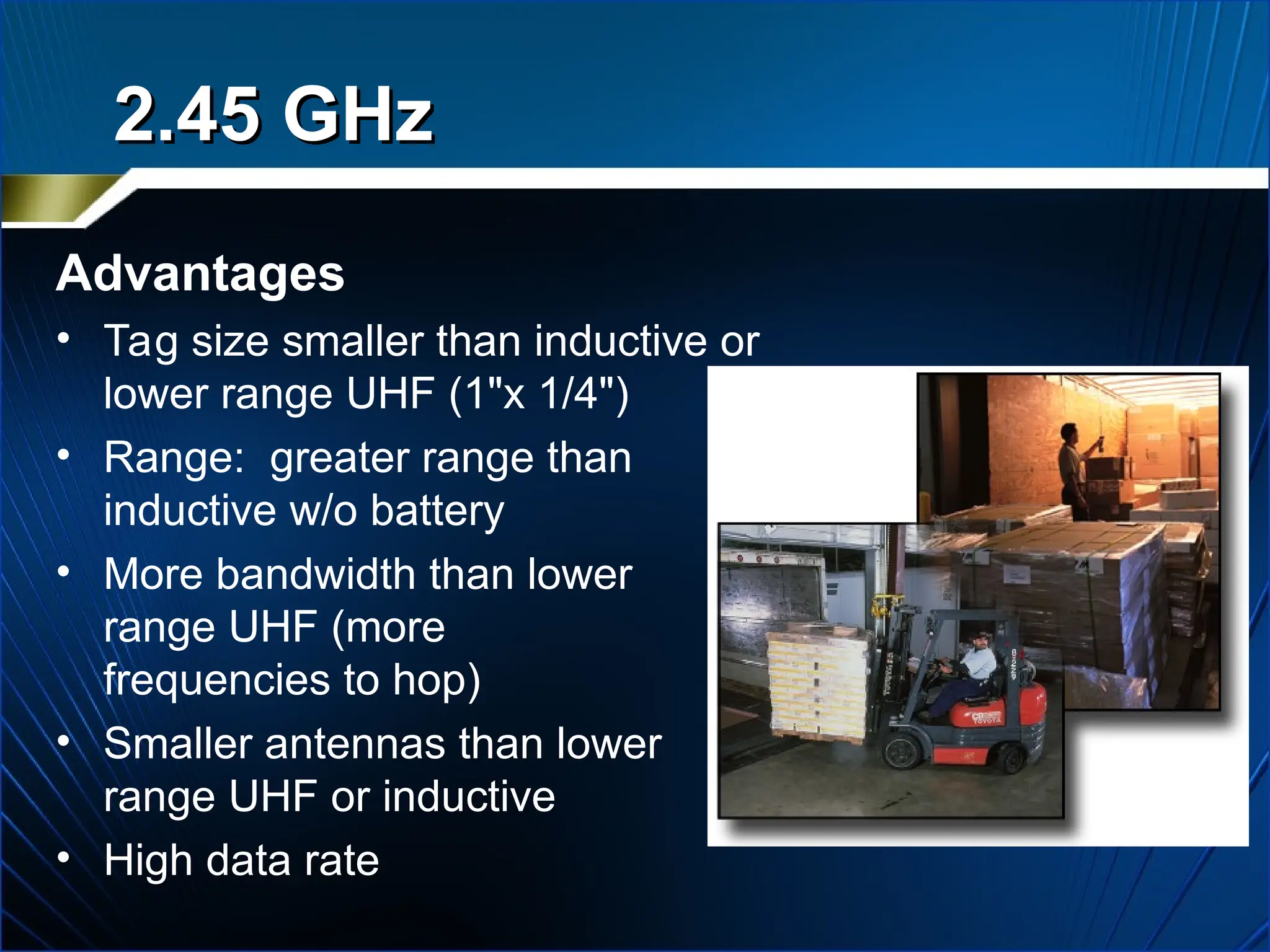 2.45 GHz
2.45 GHz
Advantages
• Tag size smaller than inductive or
lower range UHF (1"x 1/4")
• Range: greater range than
inductive w/o battery
• More bandwidth than lower
range UHF (more
frequencies to hop)
• Smaller antennas than lower
range UHF or inductive
• High data rate
 