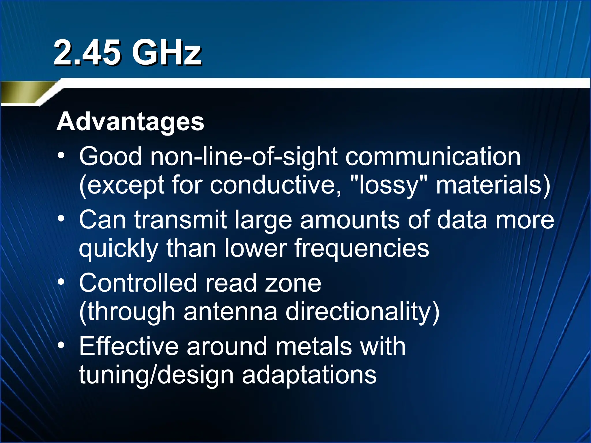 Advantages
• Good non-line-of-sight communication
(except for conductive, "lossy" materials)
• Can transmit large amounts of data more
quickly than lower frequencies
• Controlled read zone
(through antenna directionality)
• Effective around metals with
tuning/design adaptations
2.45 GHz
2.45 GHz
 