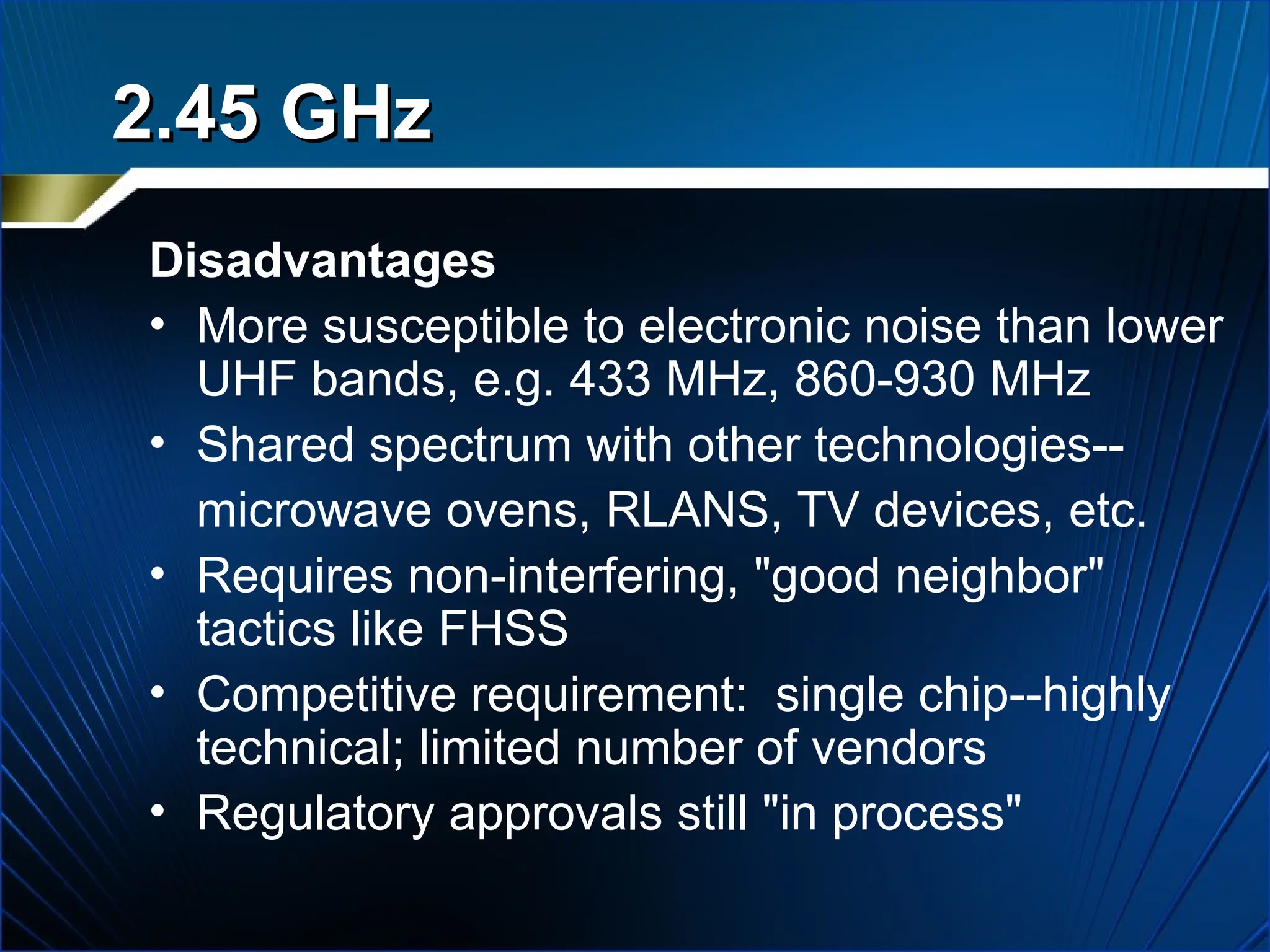 Disadvantages
• More susceptible to electronic noise than lower
UHF bands, e.g. 433 MHz, 860-930 MHz
• Shared spectrum with other technologies--
microwave ovens, RLANS, TV devices, etc.
• Requires non-interfering, "good neighbor"
tactics like FHSS
• Competitive requirement: single chip--highly
technical; limited number of vendors
• Regulatory approvals still "in process"
2.45 GHz
2.45 GHz
 
