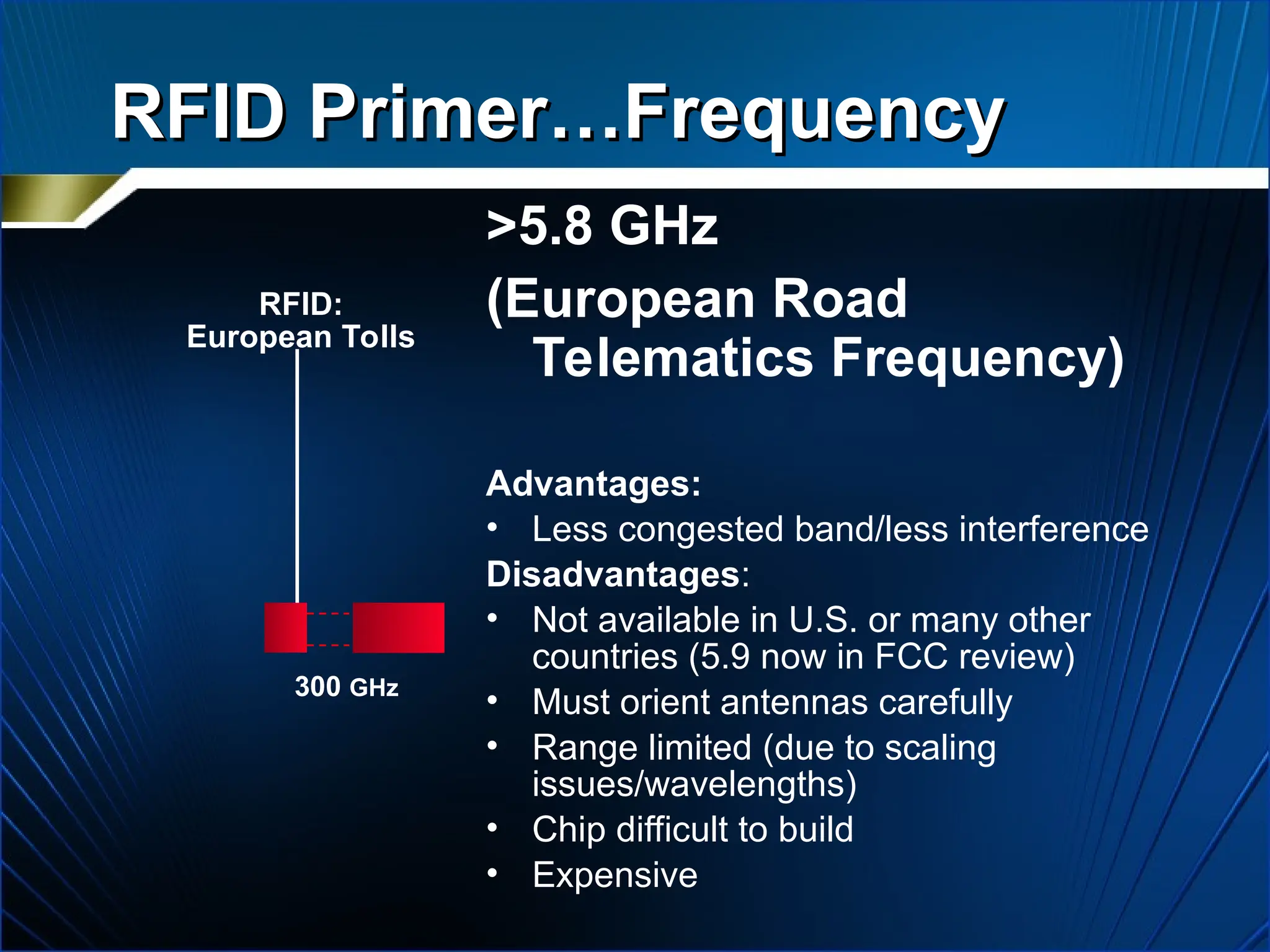 RFID Primer…Frequency
RFID Primer…Frequency
>5.8 GHz
(European Road
Telematics Frequency)
Advantages:
• Less congested band/less interference
Disadvantages:
• Not available in U.S. or many other
countries (5.9 now in FCC review)
• Must orient antennas carefully
• Range limited (due to scaling
issues/wavelengths)
• Chip difficult to build
• Expensive
RFID:
European Tolls
300 GHz
 
