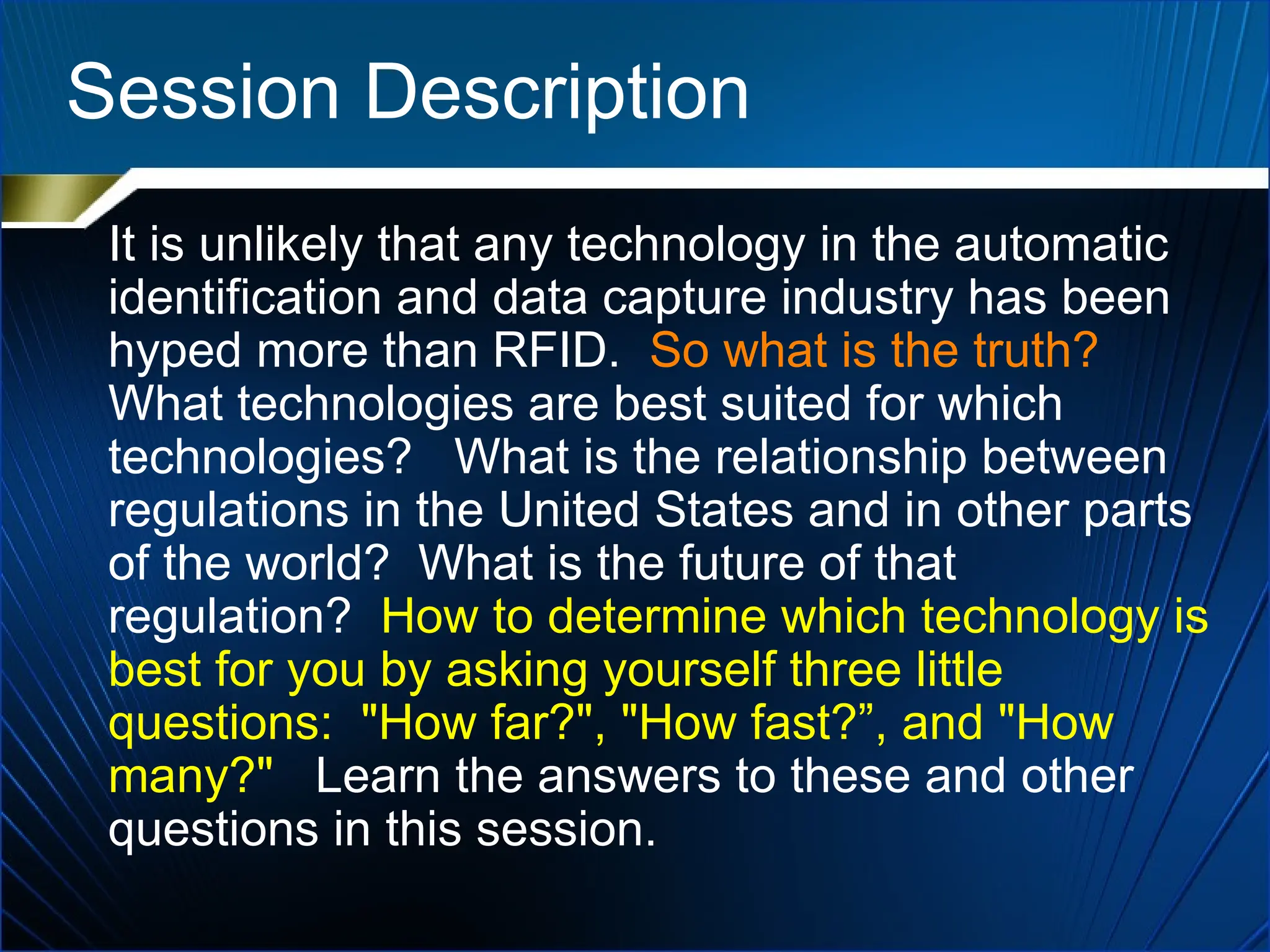 Session Description
It is unlikely that any technology in the automatic
identification and data capture industry has been
hyped more than RFID. So what is the truth?
What technologies are best suited for which
technologies? What is the relationship between
regulations in the United States and in other parts
of the world? What is the future of that
regulation? How to determine which technology is
best for you by asking yourself three little
questions: "How far?", "How fast?”, and "How
many?" Learn the answers to these and other
questions in this session.
 