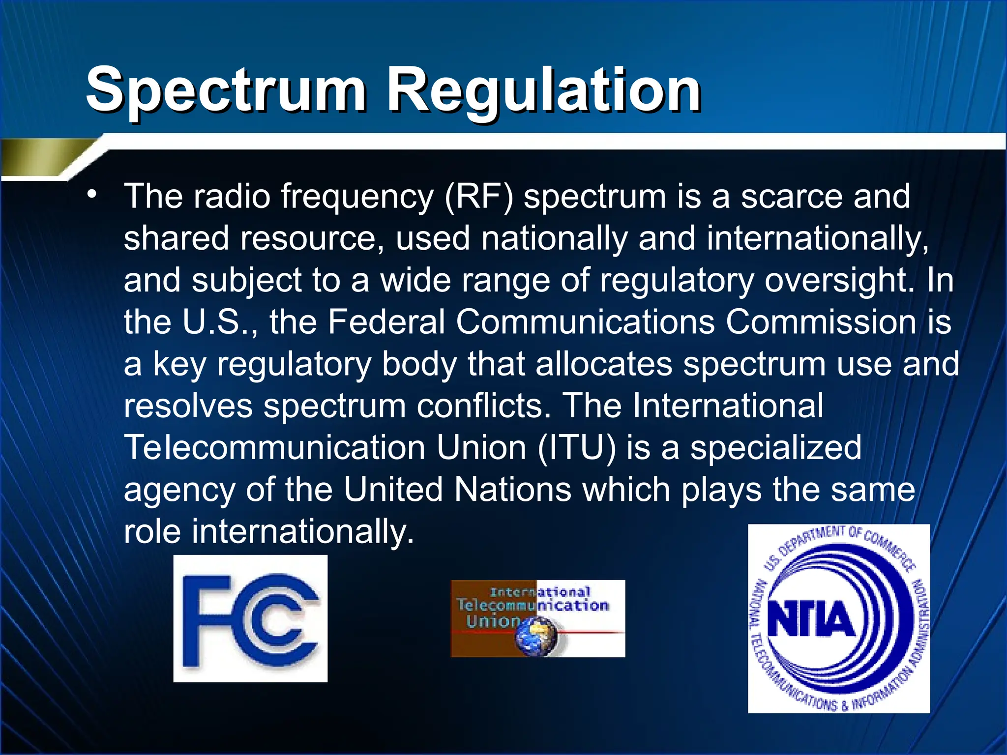 Spectrum Regulation
Spectrum Regulation
• The radio frequency (RF) spectrum is a scarce and
shared resource, used nationally and internationally,
and subject to a wide range of regulatory oversight. In
the U.S., the Federal Communications Commission is
a key regulatory body that allocates spectrum use and
resolves spectrum conflicts. The International
Telecommunication Union (ITU) is a specialized
agency of the United Nations which plays the same
role internationally.
 