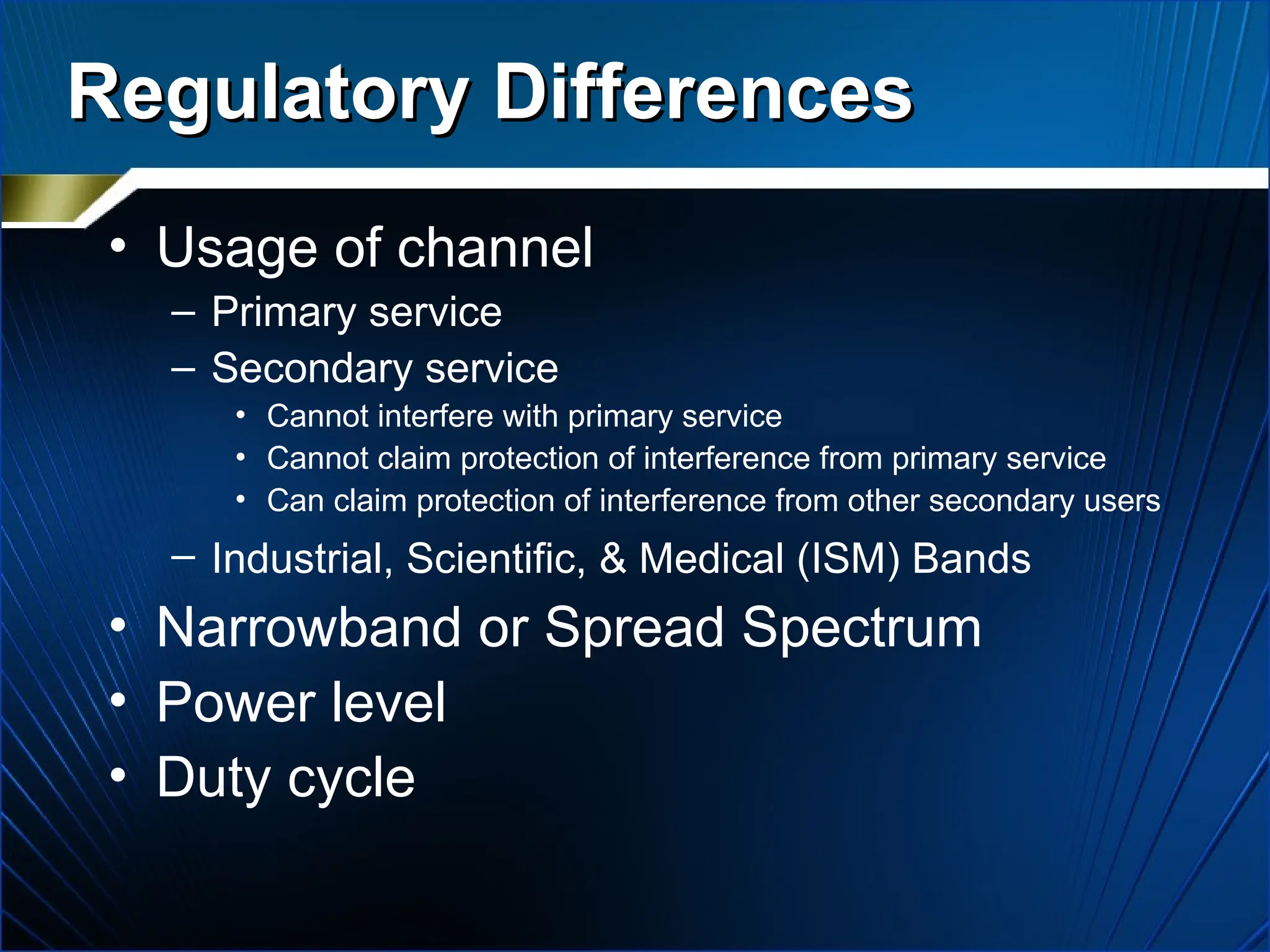Regulatory Differences
Regulatory Differences
• Usage of channel
– Primary service
– Secondary service
• Cannot interfere with primary service
• Cannot claim protection of interference from primary service
• Can claim protection of interference from other secondary users
– Industrial, Scientific, & Medical (ISM) Bands
• Narrowband or Spread Spectrum
• Power level
• Duty cycle
 