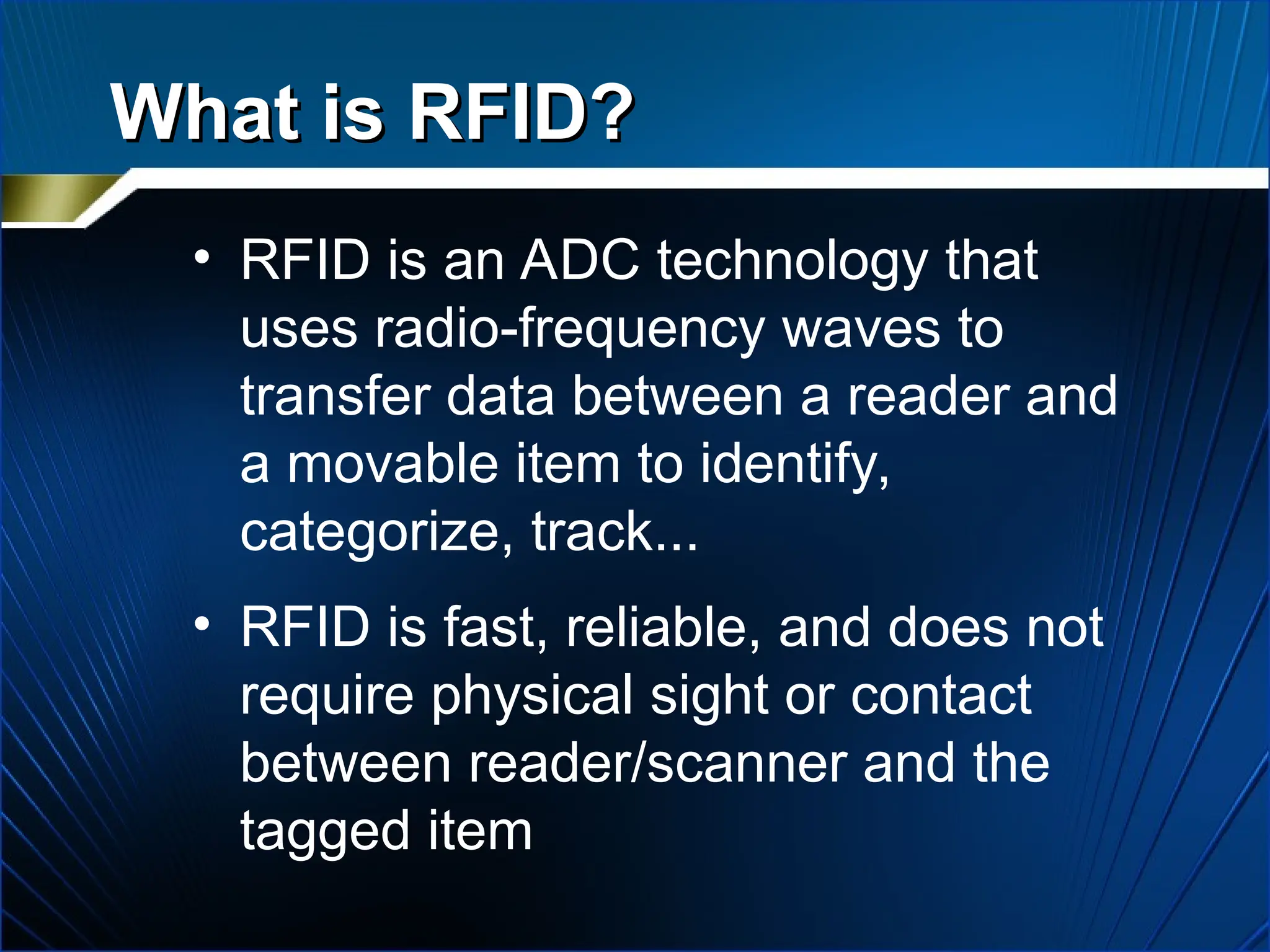 What is RFID?
What is RFID?
• RFID is an ADC technology that
uses radio-frequency waves to
transfer data between a reader and
a movable item to identify,
categorize, track...
• RFID is fast, reliable, and does not
require physical sight or contact
between reader/scanner and the
tagged item
 