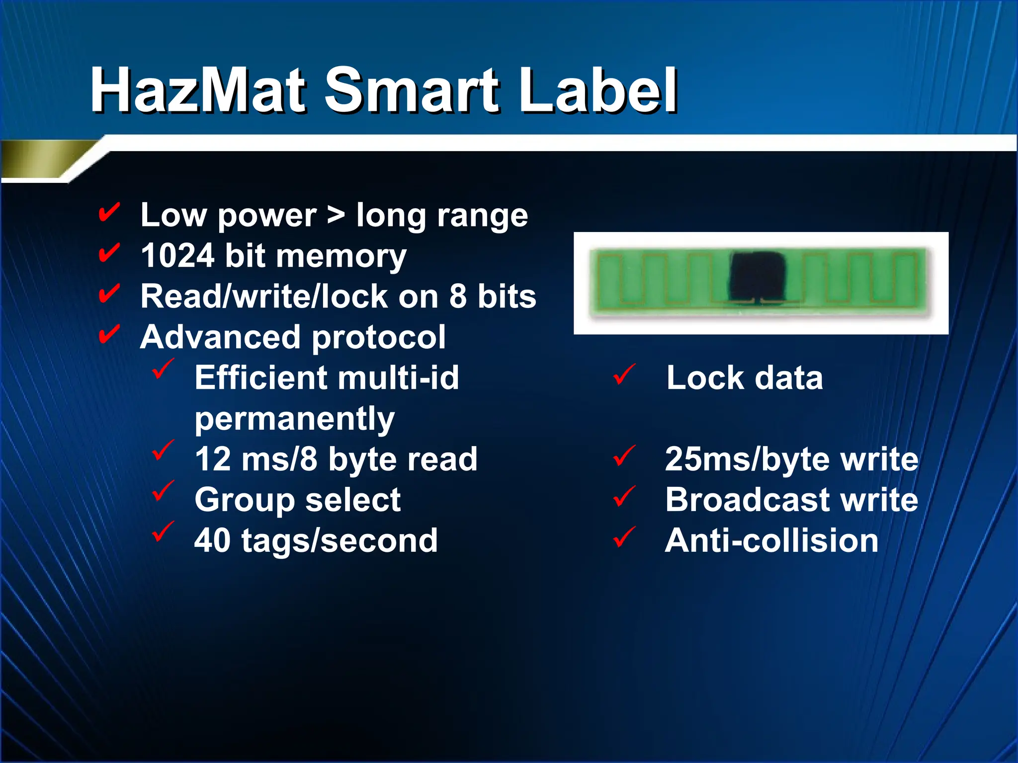 HazMat Smart Label
HazMat Smart Label
 Low power > long range
 1024 bit memory
 Read/write/lock on 8 bits
 Advanced protocol
 Efficient multi-id  Lock data
permanently
 12 ms/8 byte read  25ms/byte write
 Group select  Broadcast write
 40 tags/second  Anti-collision
 