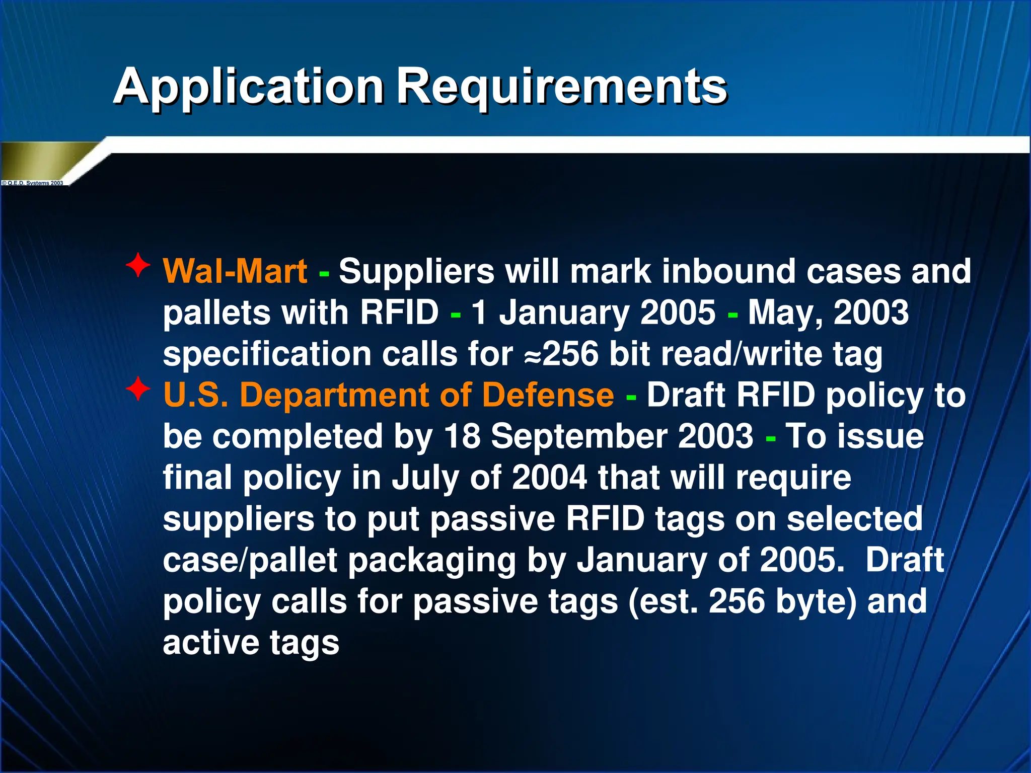 © Q.E.D. Systems 2003
Application
Application Requirements
Requirements
 Wal-Mart - Suppliers will mark inbound cases and
pallets with RFID - 1 January 2005 - May, 2003
specification calls for ≈256 bit read/write tag
 U.S. Department of Defense - Draft RFID policy to
be completed by 18 September 2003 - To issue
final policy in July of 2004 that will require
suppliers to put passive RFID tags on selected
case/pallet packaging by January of 2005. Draft
policy calls for passive tags (est. 256 byte) and
active tags
 