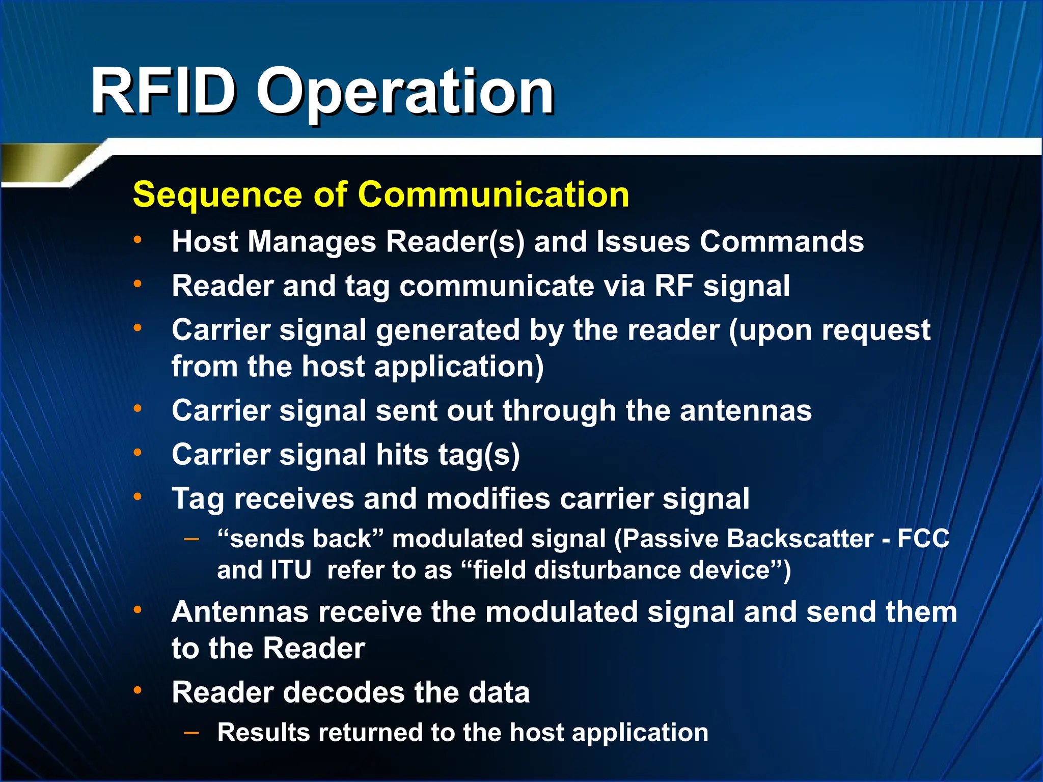 RFID Operation
RFID Operation
Sequence of Communication
Sequence of Communication
• Host Manages Reader(s) and Issues Commands
• Reader and tag communicate via RF signal
• Carrier signal generated by the reader (upon request
from the host application)
• Carrier signal sent out through the antennas
• Carrier signal hits tag(s)
• Tag receives and modifies carrier signal
– “sends back” modulated signal (Passive Backscatter - FCC
and ITU refer to as “field disturbance device”)
• Antennas receive the modulated signal and send them
to the Reader
• Reader decodes the data
– Results returned to the host application
 