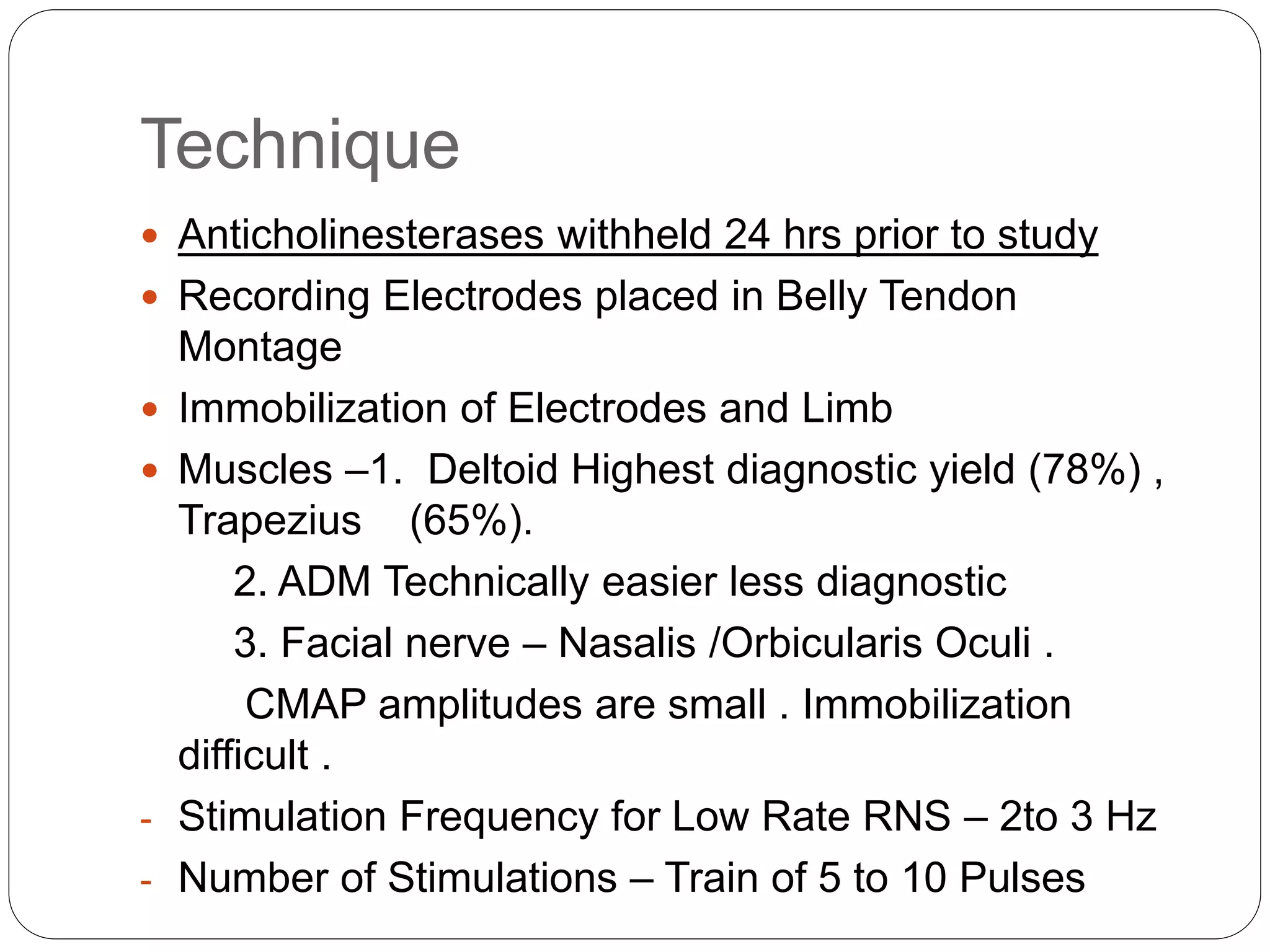 Technique
 Anticholinesterases withheld 24 hrs prior to study
 Recording Electrodes placed in Belly Tendon
Montage
 Immobilization of Electrodes and Limb
 Muscles –1. Deltoid Highest diagnostic yield (78%) ,
Trapezius (65%).
2. ADM Technically easier less diagnostic
3. Facial nerve – Nasalis /Orbicularis Oculi .
CMAP amplitudes are small . Immobilization
difficult .
- Stimulation Frequency for Low Rate RNS – 2to 3 Hz
- Number of Stimulations – Train of 5 to 10 Pulses
 