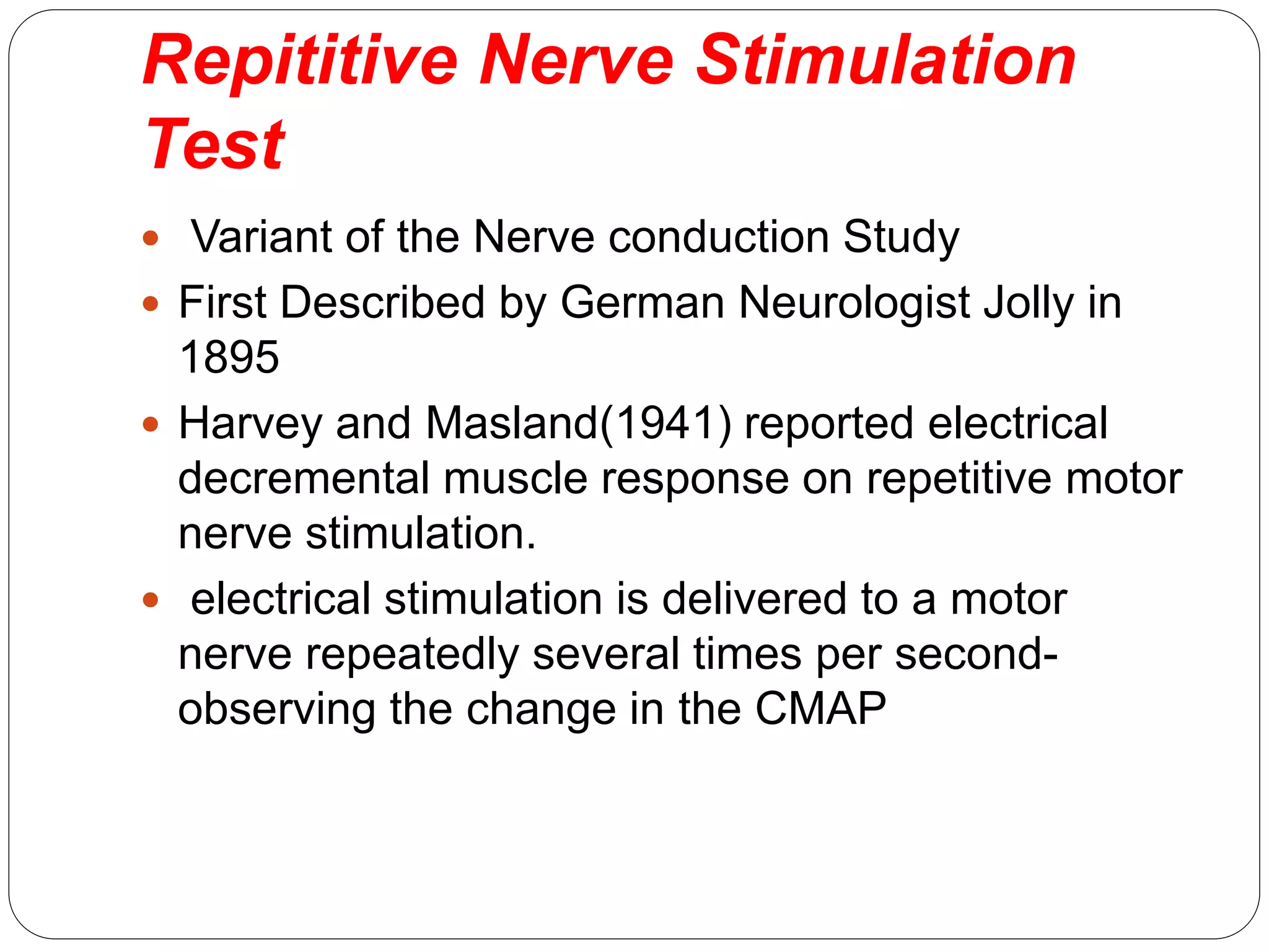 Repititive Nerve Stimulation
Test
 Variant of the Nerve conduction Study
 First Described by German Neurologist Jolly in
1895
 Harvey and Masland(1941) reported electrical
decremental muscle response on repetitive motor
nerve stimulation.
 electrical stimulation is delivered to a motor
nerve repeatedly several times per second-
observing the change in the CMAP
 